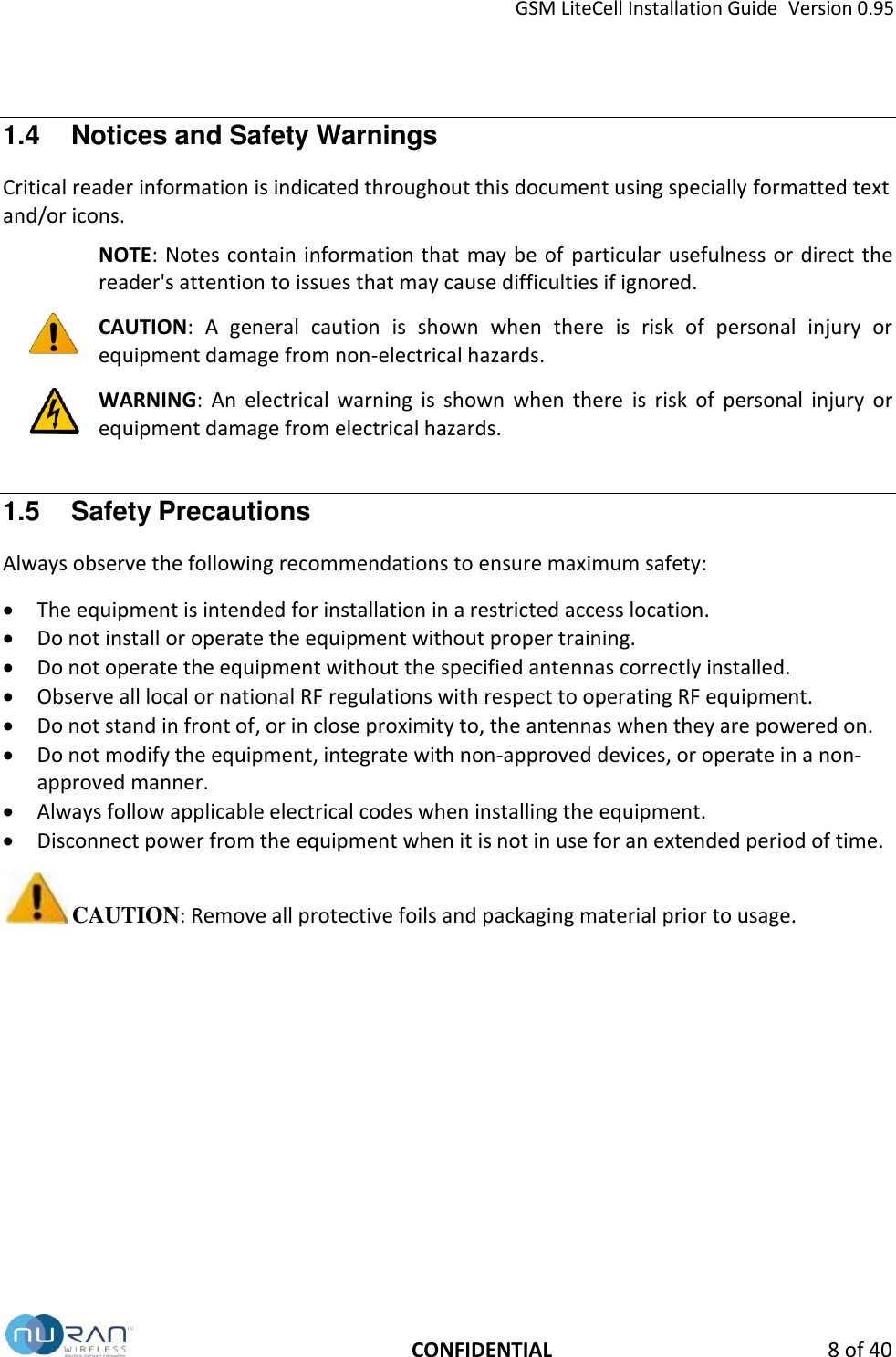 GSM LiteCell Installation Guide  Version 0.95   CONFIDENTIAL  8 of 40 1.4  Notices and Safety Warnings Critical reader information is indicated throughout this document using specially formatted text and/or icons.   NOTE: Notes contain information that  may be of  particular usefulness or direct the reader's attention to issues that may cause difficulties if ignored.  CAUTION:  A  general  caution  is  shown  when  there  is  risk  of  personal  injury  or equipment damage from non-electrical hazards.  WARNING:  An  electrical  warning  is  shown  when  there  is  risk  of  personal  injury  or equipment damage from electrical hazards. 1.5  Safety Precautions Always observe the following recommendations to ensure maximum safety:   The equipment is intended for installation in a restricted access location.  Do not install or operate the equipment without proper training. 󳋡  Do not operate the equipment without the specified antennas correctly installed.   Observe all local or national RF regulations with respect to operating RF equipment.  Do not stand in front of, or in close proximity to, the antennas when they are powered on.  Do not modify the equipment, integrate with non-approved devices, or operate in a non-approved manner.  Always follow applicable electrical codes when installing the equipment.  Disconnect power from the equipment when it is not in use for an extended period of time.  CAUTION: Remove all protective foils and packaging material prior to usage.   
