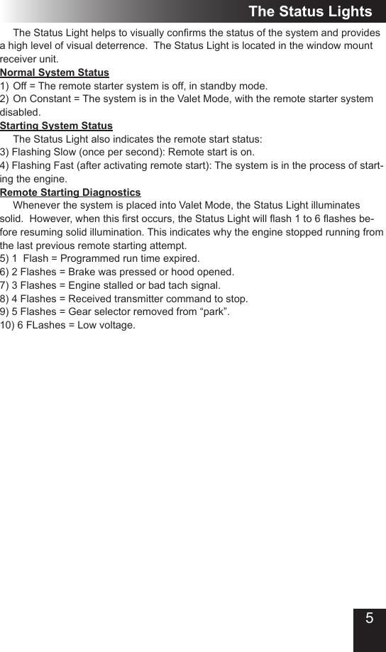 5 TheStatusLighthelpstovisuallyconrmsthestatusofthesystemandprovidesa high level of visual deterrence.  The Status Light is located in the window mount receiver unit.Normal System Status1)  Off = The remote starter system is off, in standby mode.2)  On Constant = The system is in the Valet Mode, with the remote starter system disabled.Starting System Status The Status Light also indicates the remote start status:3) Flashing Slow (once per second): Remote start is on.4) Flashing Fast (after activating remote start): The system is in the process of start-ing the engine.Remote Starting Diagnostics Whenever the system is placed into Valet Mode, the Status Light illuminates solid.However,whenthisrstoccurs,theStatusLightwillash1to6ashesbe-fore resuming solid illumination. This indicates why the engine stopped running from the last previous remote starting attempt.5) 1  Flash = Programmed run time expired. 6) 2 Flashes = Brake was pressed or hood opened.7) 3 Flashes = Engine stalled or bad tach signal.8) 4 Flashes = Received transmitter command to stop.9) 5 Flashes = Gear selector removed from “park”.10) 6 FLashes = Low voltage.The Status Lights