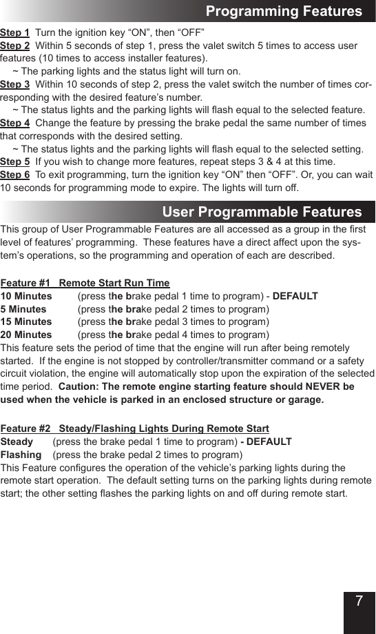 7Step 1  Turn the ignition key “ON”, then “OFF”Step 2  Within 5 seconds of step 1, press the valet switch 5 times to access user features (10 times to access installer features).  ~ The parking lights and the status light will turn on.Step 3  Within 10 seconds of step 2, press the valet switch the number of times cor-responding with the desired feature’s number. ~Thestatuslightsandtheparkinglightswillashequaltotheselectedfeature.Step 4  Change the feature by pressing the brake pedal the same number of times that corresponds with the desired setting. ~Thestatuslightsandtheparkinglightswillashequaltotheselectedsetting.Step 5  If you wish to change more features, repeat steps 3 &amp; 4 at this time.Step 6  To exit programming, turn the ignition key “ON” then “OFF”. Or, you can wait 10 seconds for programming mode to expire. The lights will turn off.Programming FeaturesFeature #1   Remote Start Run Time10 Minutes  (press the brake pedal 1 time to program) - DEFAULT5 Minutes    (press the brake pedal 2 times to program) 15 Minutes  (press the brake pedal 3 times to program)20 Minutes  (press the brake pedal 4 times to program)This feature sets the period of time that the engine will run after being remotely started.  If the engine is not stopped by controller/transmitter command or a safety circuit violation, the engine will automatically stop upon the expiration of the selected time period.  Caution: The remote engine starting feature should NEVER be used when the vehicle is parked in an enclosed structure or garage.ThisgroupofUserProgrammableFeaturesareallaccessedasagroupintherstlevel of features’ programming.  These features have a direct affect upon the sys-tem’s operations, so the programming and operation of each are described. Feature #2   Steady/Flashing Lights During Remote Start Steady       (press the brake pedal 1 time to program) - DEFAULTFlashing    (press the brake pedal 2 times to program)ThisFeaturecongurestheoperationofthevehicle’sparkinglightsduringtheremote start operation.  The default setting turns on the parking lights during remote start;theothersettingashestheparkinglightsonandoffduringremotestart.User Programmable Features