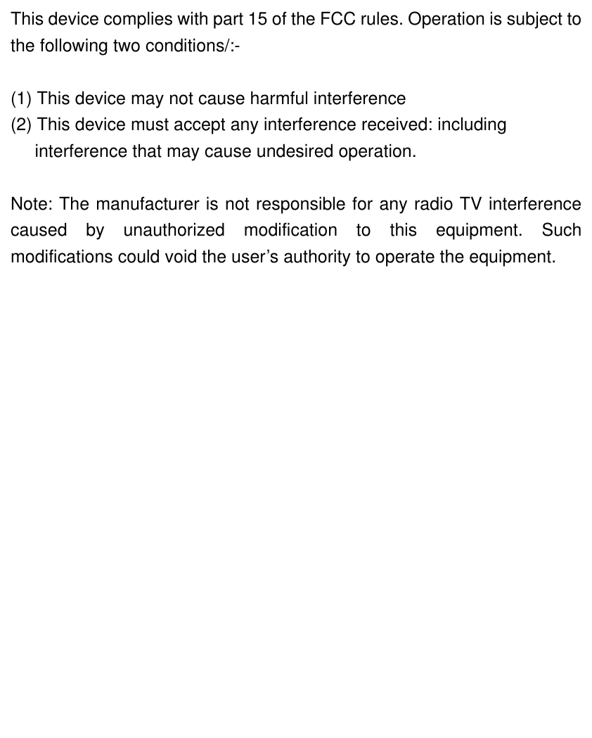  This device complies with part 15 of the FCC rules. Operation is subject tothe following two conditions/:-  (1) This device may not cause harmful interference   (2) This device must accept any interference received: including interference that may cause undesired operation.  Note: The manufacturer is not responsible for any radio TV interferencecaused by unauthorized modification to this equipment. Suchmodifications could void the user’s authority to operate the equipment.   