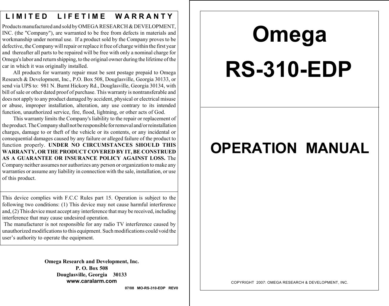 COPYRIGHT  2007: OMEGA RESEARCH &amp; DEVELOPMENT, INC.OmegaRS-310-EDPOPERATION  MANUALProducts manufactured and sold by OMEGA RESEARCH &amp; DEVELOPMENT,INC. (the &quot;Company&quot;), are warranted to be free from defects in materials andworkmanship under normal use.  If a product sold by the Company proves to bedefective, the Company will repair or replace it free of charge within the first yearand  thereafter all parts to be repaired will be free with only a nominal charge forOmega&apos;s labor and return shipping, to the original owner during the lifetime of thecar in which it was originally installed.All products for warranty repair must be sent postage prepaid to OmegaResearch &amp; Development, Inc., P.O. Box 508, Douglasville, Georgia 30133, orsend via UPS to:  981 N. Burnt Hickory Rd., Douglasville, Georgia 30134, withbill of sale or other dated proof of purchase. This warranty is nontransferable anddoes not apply to any product damaged by accident, physical or electrical misuseor  abuse,  improper  installation,  alteration,  any  use  contrary  to  its  intendedfunction, unauthorized service, fire, flood, lightning, or other acts of God.This warranty limits the Company&apos;s liability to the repair or replacement ofthe product. The Company shall not be responsible for removal and/or reinstallationcharges, damage to or theft of the vehicle or its contents, or any incidental orconsequential damages caused by any failure or alleged failure of the product tofunction  properly.  UNDER  NO  CIRCUMSTANCES  SHOULD  THISWARRANTY, OR THE PRODUCT COVERED BY IT, BE CONSTRUEDAS  A  GUARANTEE  OR  INSURANCE  POLICY  AGAINST  LOSS.  TheCompany neither assumes nor authorizes any person or organization to make anywarranties or assume any liability in connection with the sale, installation, or useof this product.This  device  complies  with  F.C.C  Rules  part  15.  Operation  is  subject  to  thefollowing two conditions: (1) This device may not cause harmful interferenceand, (2) This device must accept any interference that may be received, includinginterference that may cause undesired operation. The manufacturer is not responsible for any radio TV interference caused byunauthorized modifications to this equipment. Such modifications could void theuser’s authority to operate the equipment.L I M I T E D     L I F E T I M E     W A R R A N T YOmega Research and Development, Inc.P. O. Box 508Douglasville, Georgia    30133www.caralarm.com07/08   MO-RS-310-EDP   REV0