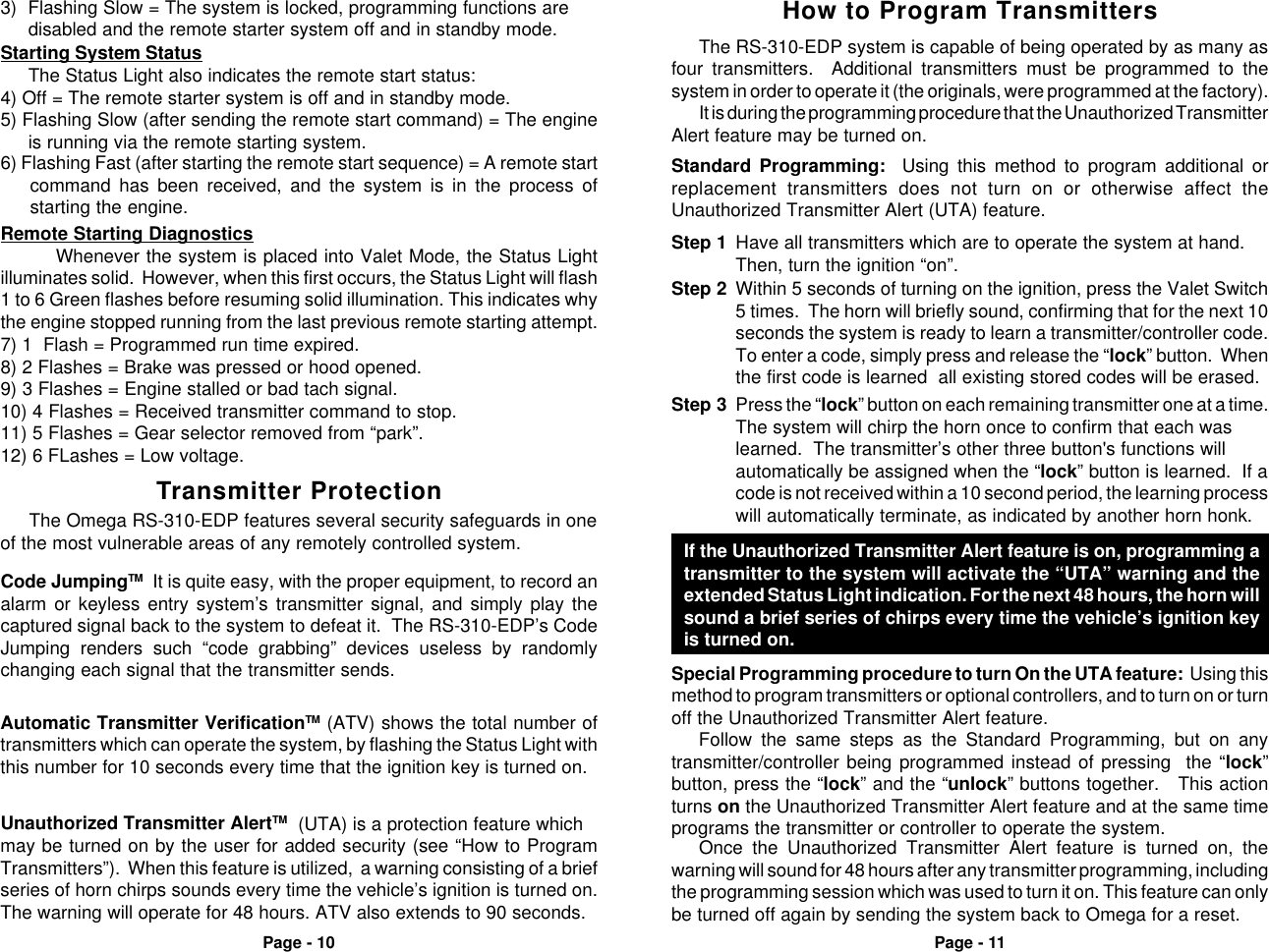 Page - 10 Page - 115) Flashing Slow (after sending the remote start command) = The engineis running via the remote starting system.Starting System StatusThe Status Light also indicates the remote start status:4) Off = The remote starter system is off and in standby mode.6) Flashing Fast (after starting the remote start sequence) = A remote startcommand has been received, and the system is in the process ofstarting the engine.Remote Starting DiagnosticsWhenever the system is placed into Valet Mode, the Status Lightilluminates solid.  However, when this first occurs, the Status Light will flash1 to 6 Green flashes before resuming solid illumination. This indicates whythe engine stopped running from the last previous remote starting attempt.7) 1  Flash = Programmed run time expired.8) 2 Flashes = Brake was pressed or hood opened.9) 3 Flashes = Engine stalled or bad tach signal.10) 4 Flashes = Received transmitter command to stop.11) 5 Flashes = Gear selector removed from “park”.12) 6 FLashes = Low voltage.3) Flashing Slow = The system is locked, programming functions aredisabled and the remote starter system off and in standby mode.Unauthorized Transmitter AlertTM  (UTA) is a protection feature whichmay be turned on by the user for added security (see “How to ProgramTransmitters”).  When this feature is utilized,  a warning consisting of a briefseries of horn chirps sounds every time the vehicle’s ignition is turned on.The warning will operate for 48 hours. ATV also extends to 90 seconds.Automatic Transmitter VerificationTM (ATV) shows the total number oftransmitters which can operate the system, by flashing the Status Light withthis number for 10 seconds every time that the ignition key is turned on.The Omega RS-310-EDP features several security safeguards in oneof the most vulnerable areas of any remotely controlled system.Transmitter ProtectionCode JumpingTM  It is quite easy, with the proper equipment, to record analarm or keyless entry system’s transmitter signal, and simply play thecaptured signal back to the system to defeat it.  The RS-310-EDP’s CodeJumping renders such “code grabbing” devices useless by randomlychanging each signal that the transmitter sends.Step 1 Have all transmitters which are to operate the system at hand.Then, turn the ignition “on”.If the Unauthorized Transmitter Alert feature is on, programming atransmitter to the system will activate the “UTA” warning and theextended Status Light indication. For the next 48 hours, the horn willsound a brief series of chirps every time the vehicle’s ignition keyis turned on.Step 3 Press the “lock” button on each remaining transmitter one at a time.The system will chirp the horn once to confirm that each waslearned.  The transmitter’s other three button&apos;s functions willautomatically be assigned when the “lock” button is learned.  If acode is not received within a 10 second period, the learning processwill automatically terminate, as indicated by another horn honk.Step 2 Within 5 seconds of turning on the ignition, press the Valet Switch5 times.  The horn will briefly sound, confirming that for the next 10seconds the system is ready to learn a transmitter/controller code.To enter a code, simply press and release the “lock” button.  Whenthe first code is learned  all existing stored codes will be erased.Special Programming procedure to turn On the UTA feature:  Using thismethod to program transmitters or optional controllers, and to turn on or turnoff the Unauthorized Transmitter Alert feature.Follow the same steps as the Standard Programming, but on anytransmitter/controller being programmed instead of pressing  the “lock”button, press the “lock” and the “unlock” buttons together.   This actionturns on the Unauthorized Transmitter Alert feature and at the same timeprograms the transmitter or controller to operate the system.Standard Programming:  Using this method to program additional orreplacement transmitters does not turn on or otherwise affect theUnauthorized Transmitter Alert (UTA) feature.The RS-310-EDP system is capable of being operated by as many asfour transmitters.  Additional transmitters must be programmed to thesystem in order to operate it (the originals, were programmed at the factory).It is during the programming procedure that the Unauthorized TransmitterAlert feature may be turned on.How to Program TransmittersOnce the Unauthorized Transmitter Alert feature is turned on, thewarning will sound for 48 hours after any transmitter programming, includingthe programming session which was used to turn it on. This feature can onlybe turned off again by sending the system back to Omega for a reset.