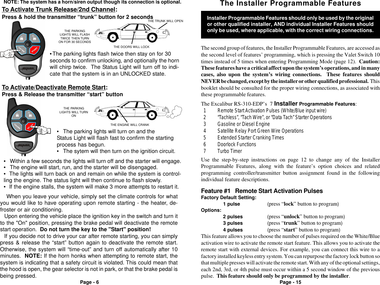 Page - 6 Page - 15NOTE: The system has a horn/siren output though its connection is optional.THE PARKINGLIGHTS WILL FLASHTWICE THEN TURNON FOR 30 SECONDSTHE DOORS WILL LOCKTHE PARKINGLIGHTS WILL TURNONTHE ENGINE WILL CRANKTo Activate Trunk Release/2nd Channel:Press &amp; hold the transmitter “trunk” button for 2 secondsTo Activate/Deactivate Remote Start:Press &amp; Release the transmitter “start” button•The parking lights flash twice then stay on for 30seconds to confirm unlocking, and optionally the hornwill chirp twice.  The Status Light will turn off to indi-cate that the system is in an UNLOCKED state.THE TRUNK WILL OPEN•Within a few seconds the lights will turn off and the starter will engage.•The engine will start, run, and the starter will be disengaged.•The lights will turn back on and remain on while the system is control-ling the engine. The status light will then continue to flash slowly.•If the engine stalls, the system will make 3 more attempts to restart it.•The parking lights will turn on and theStatus Light will flash fast to confirm the startingprocess has begun.•The sytem will then turn on the ignition circuit.Feature #1   Remote Start Activation PulsesFactory Default Setting:1 pulse (press “lock” button to program)Options:2 pulses (press “unlock” button to program)3 pulses (press “trunk” button to program)4 pulses (press “start” button to program)This feature allows you to choose the number of pulses required on the White/Blueactivation wire to activate the remote start feature. This allows you to activate theremote start with external devices. For example, you can connect this wire to afactory installed keyless entry system. You can repurpose the factory lock button sothat multiple presses will activate the remote start. With any of the optional settings,each 2nd, 3rd, or 4th pulse must occur within a 5 second window of the previouspulse.  This feature should only be programmed by the installer.The Installer Programmable FeaturesThe second group of features, the Installer Programmable Features, are accessed asthe second level of features’ programming, which is pressing the Valet Switch 10times instead of 5 times when entering Programming Mode (page 12).  Caution:These features have a critical affect upon the system’s operations, and in manycases, also upon the system’s wiring connections.  These features shouldNEVER be changed, except by the installer or other qualified professional.  Thisbooklet should be consulted for the proper wiring connections, as associated withthese programmable features.The Excalibur RS-310-EDP’s  7 Installer Programmable Features:  1 Remote Start Activation Pulses (White/Blue input wire)  2 “Tachless”, “Tach Wire”, or “Data Tach” Starter Operations  3 Gasoline or Diesel Engine  4 Satellite Relay Port Green Wire Operations  5 Extended Starter Cranking Times  6 Doorlock Functions  7 Turbo TimerUse the step-by-step instructions on page 12 to change any of the InstallerProgrammable Features, along with the feature’s option choices and relatedprogramming controller/transmitter button assignment found in the followingindividual feature descriptions.Installer Programmable Features should only be used by the originalor other qualified installer, AND individual Installer Features shouldonly be used, where applicable, with the correct wiring connections.When you leave your vehicle, simply set the climate controls for whatyou would like to have operating upon remote starting - the heater, de-froster or air conditioning.Upon entering the vehicle place the ignition key in the switch and turn itto the &quot;On&quot; position, pressing the brake pedal will deactivate the remotestart operation.  Do not turn the key to the &quot;Start&quot; position!If you decide not to drive your car after remote starting, you can simplypress &amp; release the “start” button again to deactivate the remote start.Otherwise, the system will “time-out” and turn off automatically after 10minutes.  NOTE: If the horn honks when attempting to remote start, thesystem is indicating that a safety circuit is violated. This could mean thatthe hood is open, the gear selector is not in park, or that the brake pedal isbeing pressed.