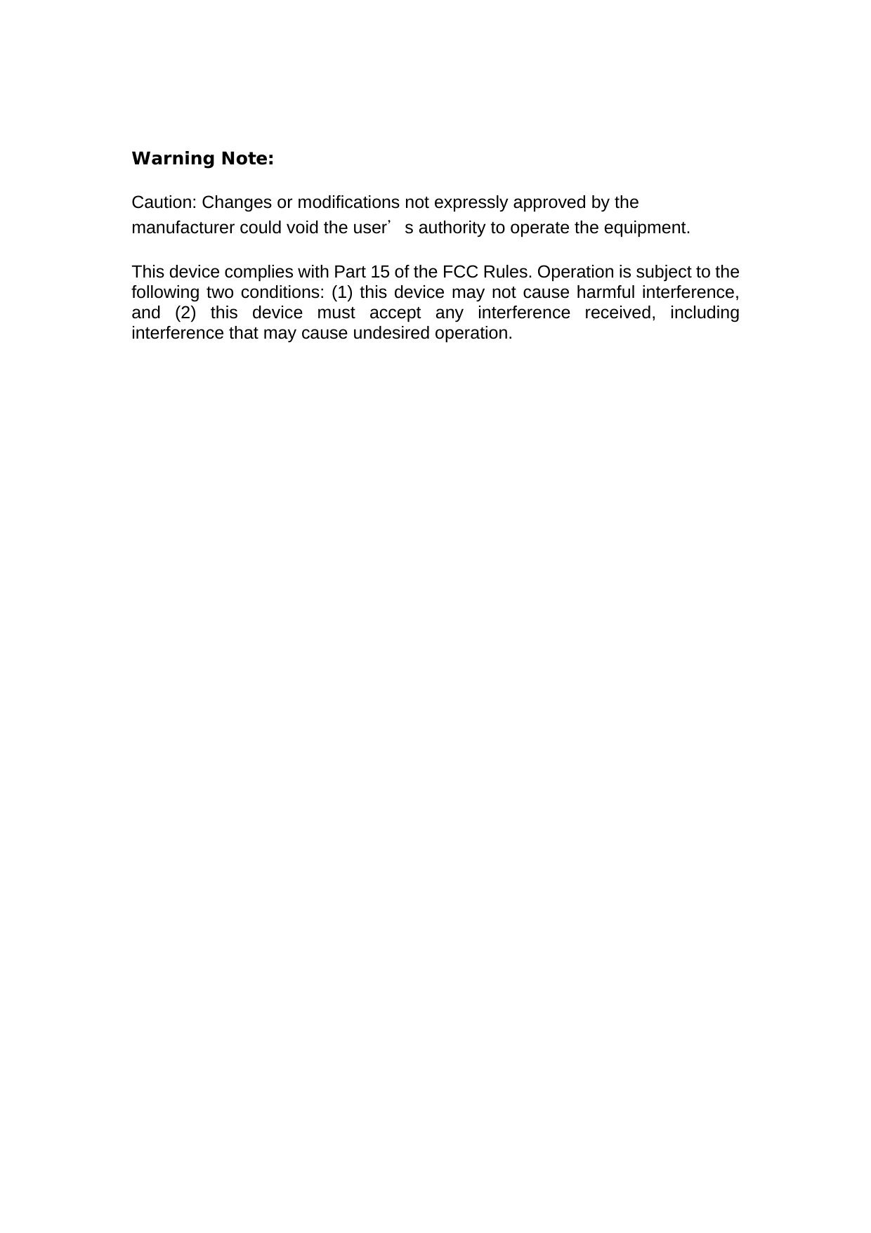  Warning Note:  Caution: Changes or modifications not expressly approved by the manufacturer could void the user＇s authority to operate the equipment.  This device complies with Part 15 of the FCC Rules. Operation is subject to the following two conditions: (1) this device may not cause harmful interference, and (2) this device must accept any interference received, including interference that may cause undesired operation.   