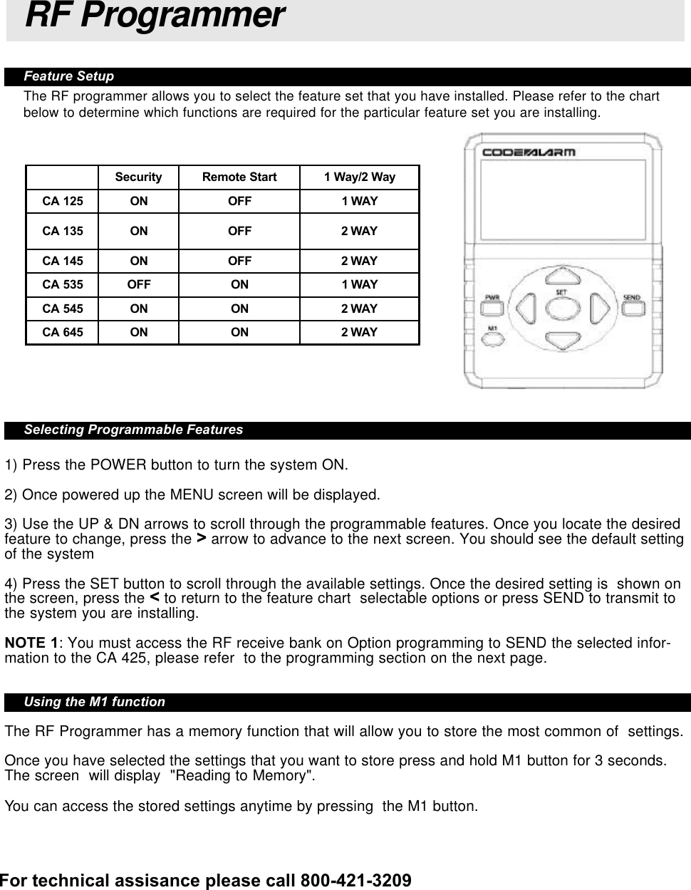 Feature SetupThe RF programmer allows you to select the feature set that you have installed. Please refer to the chartbelow to determine which functions are required for the particular feature set you are installing.Selecting Programmable Features1) Press the POWER button to turn the system ON.2) Once powered up the MENU screen will be displayed.3) Use the UP &amp; DN arrows to scroll through the programmable features. Once you locate the desiredfeature to change, press the &gt; arrow to advance to the next screen. You should see the default settingof the system4) Press the SET button to scroll through the available settings. Once the desired setting is  shown onthe screen, press the &lt; to return to the feature chart  selectable options or press SEND to transmit tothe system you are installing.NOTE 1: You must access the RF receive bank on Option programming to SEND the selected infor-mation to the CA 425, please refer  to the programming section on the next page.Using the M1 functionThe RF Programmer has a memory function that will allow you to store the most common of  settings.Once you have selected the settings that you want to store press and hold M1 button for 3 seconds.The screen  will display  &quot;Reading to Memory&quot;.You can access the stored settings anytime by pressing  the M1 button.RF ProgrammerSecurity Remote Start 1 Way/2 WayCA 125 ON OFF 1 WAYCA 135 ON OFF 2 WAYCA 145 ON OFF 2 WAYCA 535 OFF ON 1 WAYCA 545 ON ON 2 WAYCA 645 ON ON 2 WAYFor technical assisance please call 800-421-3209