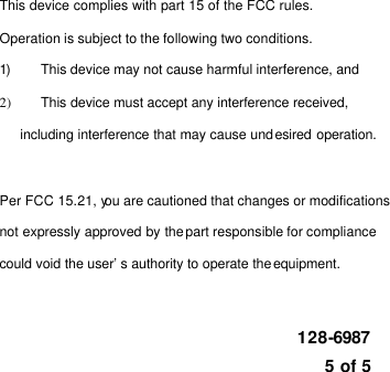    This device complies with part 15 of the FCC rules.   Operation is subject to the following two conditions. 1) This device may not cause harmful interference, and 2) This device must accept any interference received,   including interference that may cause undesired operation.  Per FCC 15.21, you are cautioned that changes or modifications   not expressly approved by the part responsible for compliance   could void the user’s authority to operate the equipment.   128-6987  5 of 5 