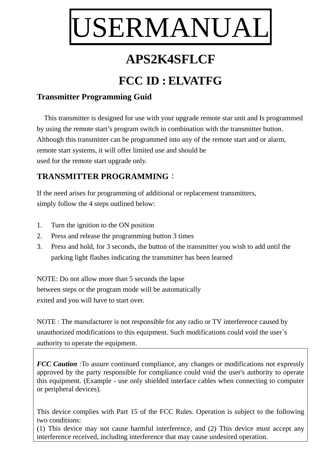 USERMANUAL APS2K4SFLCF  FCC ID : ELVATFG Transmitter Programming Guid      This transmitter is designed for use with your upgrade remote star unit and Is programmed by using the remote start’s program switch in combination with the transmitter button. Although this transmitter can be programmed into any of the remote start and or alarm, remote start systems, it will offer limited use and should be   used for the remote start upgrade only. TRANSMITTER PROGRAMMING： If the need arises for programming of additional or replacement transmitters, simply follow the 4 steps outlined below:  1. Turn the ignition to the ON position   2. Press and release the programming button 3 times   3. Press and hold, for 3 seconds, the button of the transmitter you wish to add until the parking light flashes indicating the transmitter has been learned  NOTE: Do not allow more than 5 seconds the lapse   between steps or the program mode will be automatically   exited and you will have to start over.  NOTE : The manufacturer is not responsible for any radio or TV interference caused by unauthorized modifications to this equipment. Such modifications could void the user`s authority to operate the equipment.  FCC Caution :To assure continued compliance, any changes or modifications not expressly approved by the party responsible for compliance could void the user&apos;s authority to operate this equipment. (Example - use only shielded interface cables when connecting to computer or peripheral devices).  This device complies with Part 15 of the FCC Rules. Operation is subject to the following two conditions: (1) This device may not cause harmful interference, and (2) This device must accept any interference received, including interference that may cause undesired operation. 