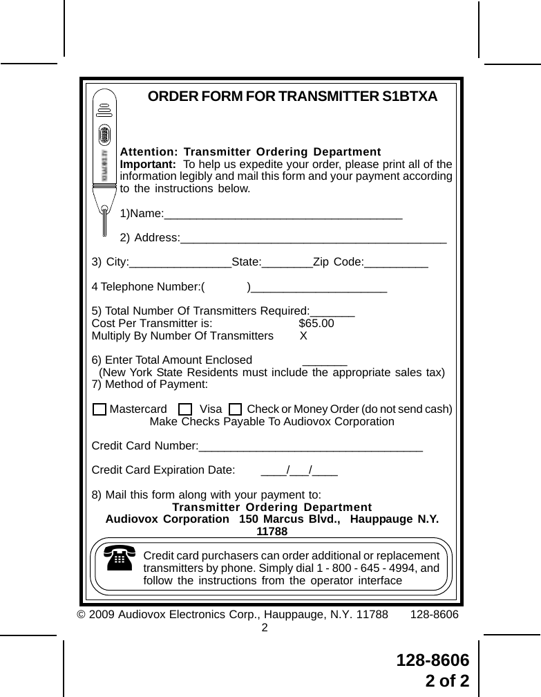 128-86062 of 2Attention: Transmitter Ordering DepartmentImportant:  To help us expedite your order, please print all of theinformation legibly and mail this form and your payment accordingto the instructions below.1)Name:_____________________________________2) Address:_________________________________________3) City:________________State:________Zip Code:__________4 Telephone Number:( )_____________________5) Total Number Of Transmitters Required:_______Cost Per Transmitter is: $65.00Multiply By Number Of Transmitters        X6) Enter Total Amount Enclosed               _______(New York State Residents must include the appropriate sales tax)7) Method of Payment:     Mastercard  Visa Check or Money Order (do not send cash)Make Checks Payable To Audiovox CorporationCredit Card Number:___________________________________Credit Card Expiration Date:        ____/___/____8) Mail this form along with your payment to:Transmitter Ordering DepartmentAudiovox Corporation  150 Marcus Blvd.,  Hauppauge N.Y.11788Credit card purchasers can order additional or replacementtransmitters by phone. Simply dial 1 - 800 - 645 - 4994, andfollow the instructions from the operator interfaceORDER FORM FOR TRANSMITTER S1BTXA© 2009 Audiovox Electronics Corp., Hauppauge, N.Y. 11788      128-86062