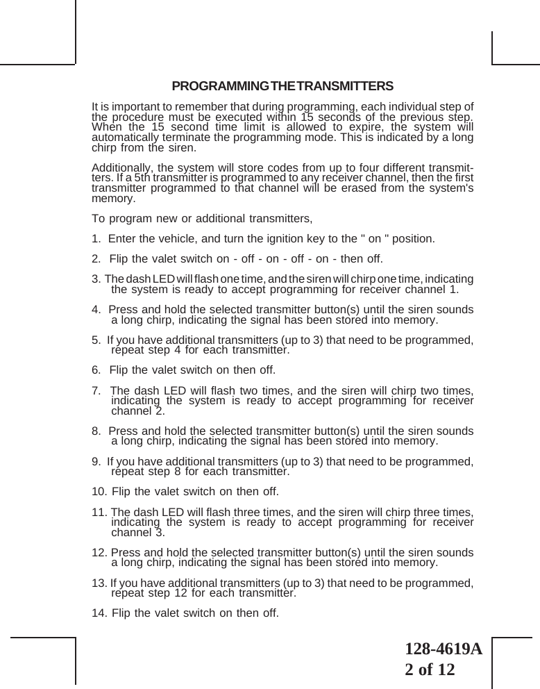 128-4619A2 of 12PROGRAMMING THE TRANSMITTERSIt is important to remember that during programming, each individual step ofthe procedure must be executed within 15 seconds of the previous step.When the 15 second time limit is allowed to expire, the system willautomatically terminate the programming mode. This is indicated by a longchirp from the siren.Additionally, the system will store codes from up to four different transmit-ters. If a 5th transmitter is programmed to any receiver channel, then the firsttransmitter programmed to that channel will be erased from the system&apos;smemory.To program new or additional transmitters,1.  Enter the vehicle, and turn the ignition key to the &quot; on &quot; position.2.  Flip the valet switch on - off - on - off - on - then off.3.  The dash LED will flash one time, and the siren will chirp one time, indicatingthe system is ready to accept programming for receiver channel 1.4.  Press and hold the selected transmitter button(s) until the siren soundsa long chirp, indicating the signal has been stored into memory.5.  If you have additional transmitters (up to 3) that need to be programmed,repeat step 4 for each transmitter.6.  Flip the valet switch on then off.7.  The dash LED will flash two times, and the siren will chirp two times,indicating the system is ready to accept programming for receiverchannel 2.8.  Press and hold the selected transmitter button(s) until the siren soundsa long chirp, indicating the signal has been stored into memory.9.  If you have additional transmitters (up to 3) that need to be programmed,repeat step 8 for each transmitter.10. Flip the valet switch on then off.11. The dash LED will flash three times, and the siren will chirp three times,indicating the system is ready to accept programming for receiverchannel 3.12. Press and hold the selected transmitter button(s) until the siren soundsa long chirp, indicating the signal has been stored into memory.13. If you have additional transmitters (up to 3) that need to be programmed,repeat step 12 for each transmitter.14. Flip the valet switch on then off.