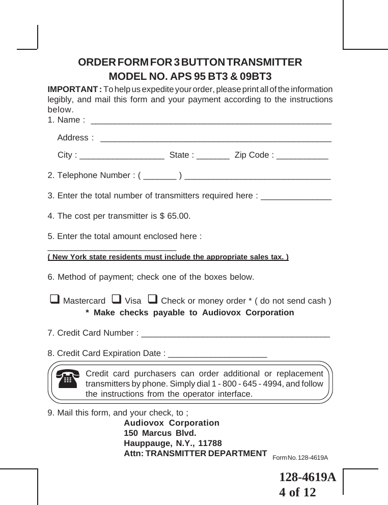 128-4619A4 of 12ORDER FORM FOR 3 BUTTON TRANSMITTERMODEL NO. APS 95 BT3 &amp; 09BT3IMPORTANT : To help us expedite your order, please print all of the informationlegibly, and mail this form and your payment according to the instructionsbelow.1. Name :  ___________________________________________________   Address :  _________________________________________________    City : __________________  State : _______  Zip Code : ___________2. Telephone Number : ( _______ ) _______________________________3. Enter the total number of transmitters required here : _______________4. The cost per transmitter is $ 65.00.5. Enter the total amount enclosed here :___________________________( New York state residents must include the appropriate sales tax. )6. Method of payment; check one of the boxes below. Mastercard   Visa   Check or money order * ( do not send cash )* Make checks payable to Audiovox Corporation7. Credit Card Number : ________________________________________8. Credit Card Expiration Date : _____________________Credit card purchasers can order additional or replacementtransmitters by phone. Simply dial 1 - 800 - 645 - 4994, and followthe instructions from the operator interface.9. Mail this form, and your check, to ;Audiovox Corporation150 Marcus Blvd.Hauppauge, N.Y., 11788Attn: TRANSMITTER DEPARTMENTForm No. 128-4619A