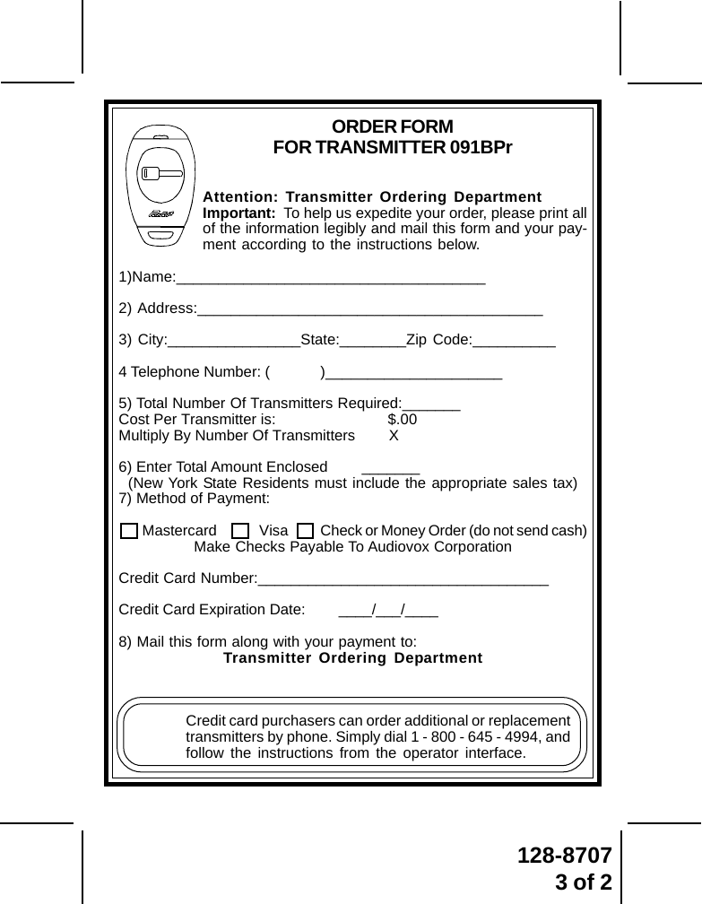 128-87073 of 2Attention: Transmitter Ordering DepartmentImportant:  To help us expedite your order, please print allof the information legibly and mail this form and your pay-ment according to the instructions below.1)Name:_____________________________________2) Address:_________________________________________3) City:________________State:________Zip Code:__________4 Telephone Number: ( )_____________________5) Total Number Of Transmitters Required:_______Cost Per Transmitter is: $.00Multiply By Number Of Transmitters        X6) Enter Total Amount Enclosed        _______(New York State Residents must include the appropriate sales tax)7) Method of Payment:     Mastercard  Visa Check or Money Order (do not send cash)Make Checks Payable To Audiovox CorporationCredit Card Number:___________________________________Credit Card Expiration Date:        ____/___/____8) Mail this form along with your payment to:Transmitter Ordering DepartmentCredit card purchasers can order additional or replacementtransmitters by phone. Simply dial 1 - 800 - 645 - 4994, andfollow the instructions from the operator interface.ORDER FORMFOR TRANSMITTER 091BPr