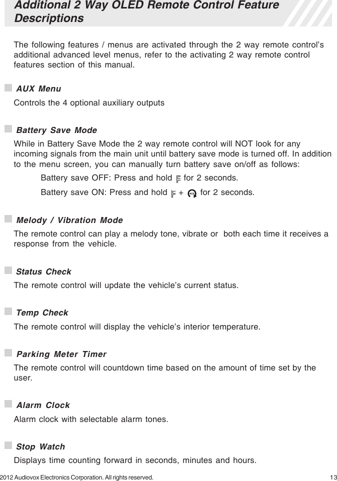 132012 Audiovox Electronics Corporation. All rights reserved.Additional 2 Way OLED Remote Control FeatureDescriptionsThe following features / menus are activated through the 2 way remote control’sadditional advanced level menus, refer to the activating 2 way remote controlfeatures section of this manual. AUX MenuControls the 4 optional auxiliary outputs Battery Save ModeWhile in Battery Save Mode the 2 way remote control will NOT look for anyincoming signals from the main unit until battery save mode is turned off. In additionto the menu screen, you can manually turn battery save on/off as follows:Battery save OFF: Press and hold   for 2 seconds.Battery save ON: Press and hold   +   for 2 seconds. Melody / Vibration ModeThe remote control can play a melody tone, vibrate or  both each time it receives aresponse from the vehicle. Status CheckThe remote control will update the vehicle’s current status. Temp CheckThe remote control will display the vehicle’s interior temperature. Parking Meter TimerThe remote control will countdown time based on the amount of time set by theuser. Alarm ClockAlarm clock with selectable alarm tones. Stop WatchDisplays time counting forward in seconds, minutes and hours.