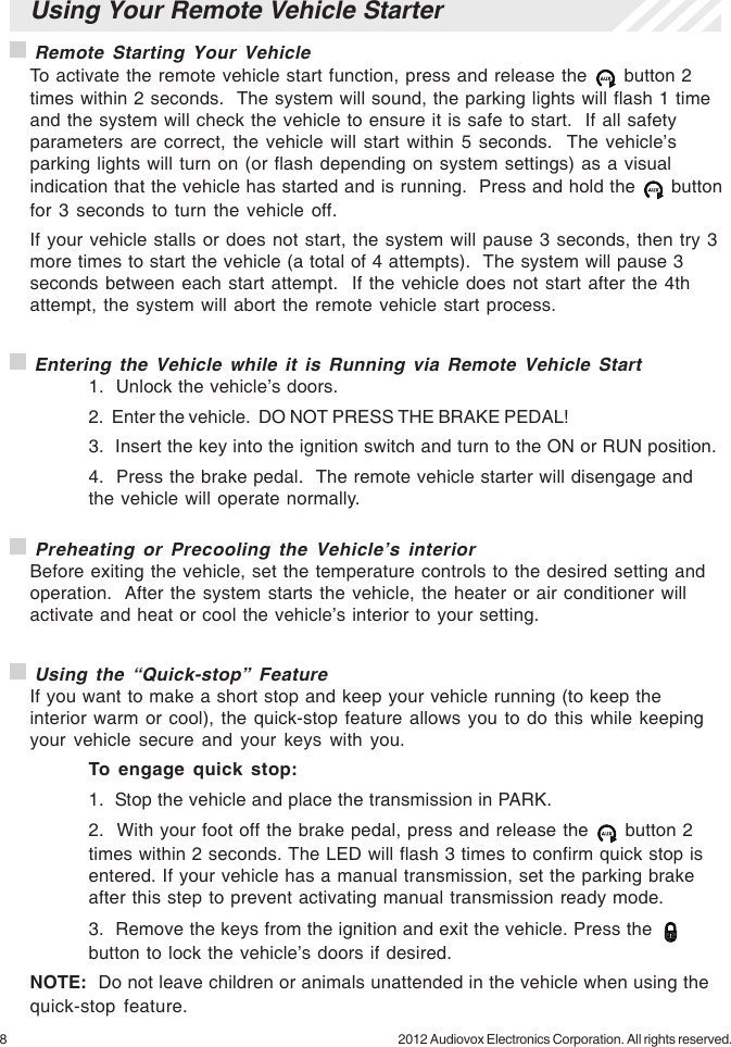 8 2012 Audiovox Electronics Corporation. All rights reserved. Preheating or Precooling the Vehicle’s interiorBefore exiting the vehicle, set the temperature controls to the desired setting andoperation.  After the system starts the vehicle, the heater or air conditioner willactivate and heat or cool the vehicle’s interior to your setting. Using the “Quick-stop” FeatureIf you want to make a short stop and keep your vehicle running (to keep theinterior warm or cool), the quick-stop feature allows you to do this while keepingyour vehicle secure and your keys with you.To engage quick stop:1.  Stop the vehicle and place the transmission in PARK.2.  With your foot off the brake pedal, press and release the   button 2times within 2 seconds. The LED will flash 3 times to confirm quick stop isentered. If your vehicle has a manual transmission, set the parking brakeafter this step to prevent activating manual transmission ready mode.3.  Remove the keys from the ignition and exit the vehicle. Press thebutton to lock the vehicle’s doors if desired.NOTE:  Do not leave children or animals unattended in the vehicle when using thequick-stop feature.Using Your Remote Vehicle Starter Remote Starting Your VehicleTo activate the remote vehicle start function, press and release the   button 2times within 2 seconds.  The system will sound, the parking lights will flash 1 timeand the system will check the vehicle to ensure it is safe to start.  If all safetyparameters are correct, the vehicle will start within 5 seconds.  The vehicle’sparking lights will turn on (or flash depending on system settings) as a visualindication that the vehicle has started and is running.  Press and hold the   buttonfor 3 seconds to turn the vehicle off.If your vehicle stalls or does not start, the system will pause 3 seconds, then try 3more times to start the vehicle (a total of 4 attempts).  The system will pause 3seconds between each start attempt.  If the vehicle does not start after the 4thattempt, the system will abort the remote vehicle start process. Entering the Vehicle while it is Running via Remote Vehicle Start1.  Unlock the vehicle’s doors.2.  Enter the vehicle.  DO NOT PRESS THE BRAKE PEDAL!3.  Insert the key into the ignition switch and turn to the ON or RUN position.4.  Press the brake pedal.  The remote vehicle starter will disengage andthe vehicle will operate normally.