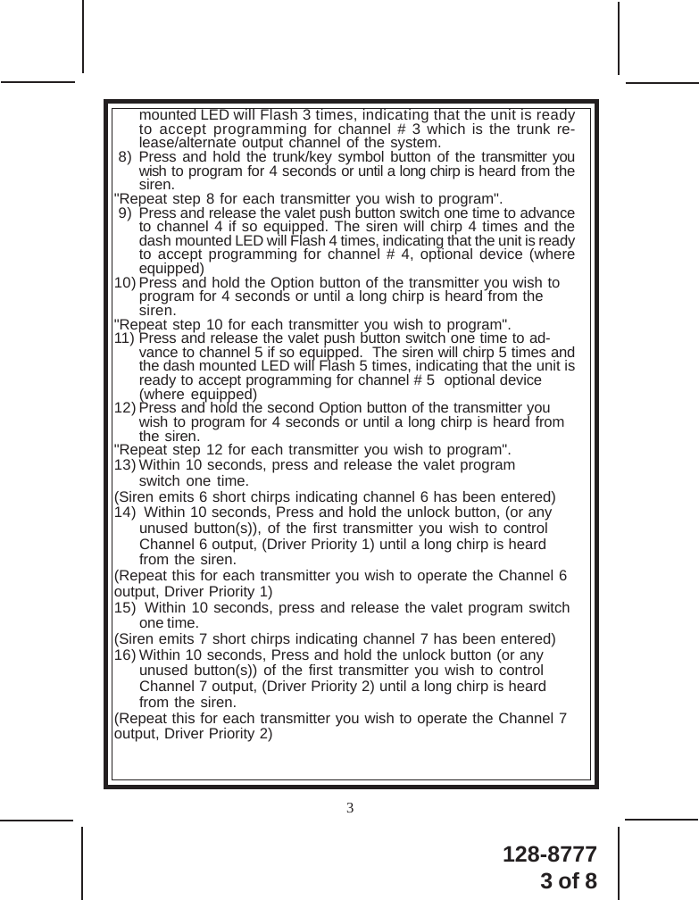 128-87773 of 83mounted LED will Flash 3 times, indicating that the unit is readyto accept programming for channel # 3 which is the trunk re-lease/alternate output channel of the system.8) Press and hold the trunk/key symbol button of the transmitter youwish to program for 4 seconds or until a long chirp is heard from thesiren.&quot;Repeat step 8 for each transmitter you wish to program&quot;.9) Press and release the valet push button switch one time to advanceto channel 4 if so equipped. The siren will chirp 4 times and thedash mounted LED will Flash 4 times, indicating that the unit is readyto accept programming for channel # 4, optional device (whereequipped)10) Press and hold the Option button of the transmitter you wish toprogram for 4 seconds or until a long chirp is heard from thesiren.&quot;Repeat step 10 for each transmitter you wish to program&quot;.11) Press and release the valet push button switch one time to ad-vance to channel 5 if so equipped.  The siren will chirp 5 times andthe dash mounted LED will Flash 5 times, indicating that the unit isready to accept programming for channel # 5  optional device(where equipped)12) Press and hold the second Option button of the transmitter youwish to program for 4 seconds or until a long chirp is heard fromthe siren.&quot;Repeat step 12 for each transmitter you wish to program&quot;.13) Within 10 seconds, press and release the valet programswitch one time.(Siren emits 6 short chirps indicating channel 6 has been entered)14)  Within 10 seconds, Press and hold the unlock button, (or anyunused button(s)), of the first transmitter you wish to controlChannel 6 output, (Driver Priority 1) until a long chirp is heardfrom the siren.(Repeat this for each transmitter you wish to operate the Channel 6output, Driver Priority 1)15)  Within 10 seconds, press and release the valet program switchone time.(Siren emits 7 short chirps indicating channel 7 has been entered)16) Within 10 seconds, Press and hold the unlock button (or anyunused button(s)) of the first transmitter you wish to controlChannel 7 output, (Driver Priority 2) until a long chirp is heardfrom the siren.(Repeat this for each transmitter you wish to operate the Channel 7output, Driver Priority 2)