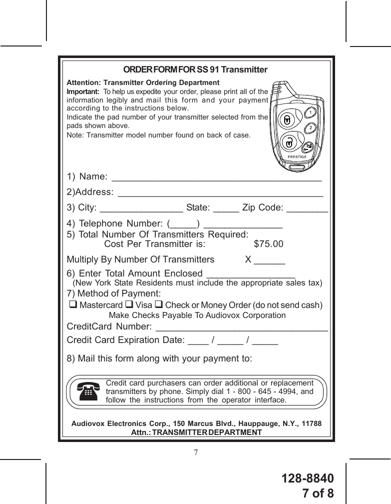 128-88407 of 871) Name: _______________________________________2)Address: ______________________________________3) City: ________________ State: _____ Zip Code: ________4) Telephone Number: (_____) _______________5) Total Number Of Transmitters Required:Cost Per Transmitter is: $75.00Multiply By Number Of Transmitters            X ______6) Enter Total Amount Enclosed _________________(New York State Residents must include the appropriate sales tax)7) Method of Payment:  Mastercard  Visa  Check or Money Order (do not send cash)Make Checks Payable To Audiovox CorporationCreditCard Number: _________________________________Credit Card Expiration Date: ____ / _____ / _____8) Mail this form along with your payment to:ORDER FORM FOR SS 91 TransmitterAudiovox Electronics Corp., 150 Marcus Blvd., Hauppauge, N.Y., 11788Attn.: TRANSMITTER DEPARTMENTCredit card purchasers can order additional or replacementtransmitters by phone. Simply dial 1 - 800 - 645 - 4994, andfollow the instructions from the operator interface.Attention: Transmitter Ordering DepartmentImportant:  To help us expedite your order, please print all of theinformation legibly and mail this form and your paymentaccording to the instructions below.Indicate the pad number of your transmitter selected from thepads shown above.Note: Transmitter model number found on back of case.