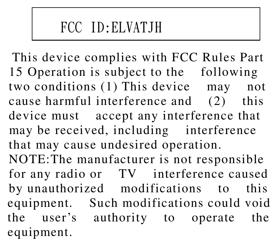           This device complies with FCC Rules Part    15 Operation is subject to the    following   two conditions (1) This device    may    not   cause harmful interference and    (2)    this   device must    accept any interference that   may be received, including    interference   that may cause undesired operation.   NOTE:The manufacturer is not responsible   for any radio or    TV    interference caused   by unauthorized    modifications    to    this  equipment.    Such modifications could void  the    user’s    authority    to    operate    the  equipment.      FCC ID:ELVATJH 