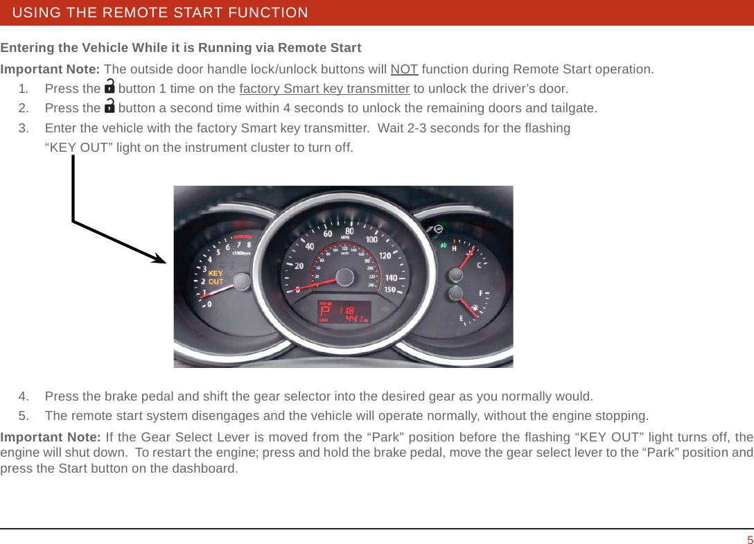 STEERING WHEEL / STALK / PANEL 5USING THE REMOTE START FUNCTIONEntering the Vehicle While it is Running via Remote StartImportant Note: The outside door handle lock/unlock buttons will NOT function during Remote Start operation.  1. Press the  button 1 time on the factory Smart key transmitter to unlock the driver’s door.  2.   Press the   button a second time within 4 seconds to unlock the remaining doors and tailgate.  3.   Enter the vehicle with the factory Smart key transmitter.  Wait 2-3 seconds for the ﬂ ashing     “KEY OUT” light on the instrument cluster to turn off.  4.   Press the brake pedal and shift the gear selector into the desired gear as you normally would.  5.   The remote start system disengages and the vehicle will operate normally, without the engine stopping. Important Note: If the Gear Select Lever is moved from the “Park” position before the ﬂ ashing “KEY OUT” light turns off, the engine will shut down.  To restart the engine; press and hold the brake pedal, move the gear select lever to the “Park” position and press the Start button on the dashboard.