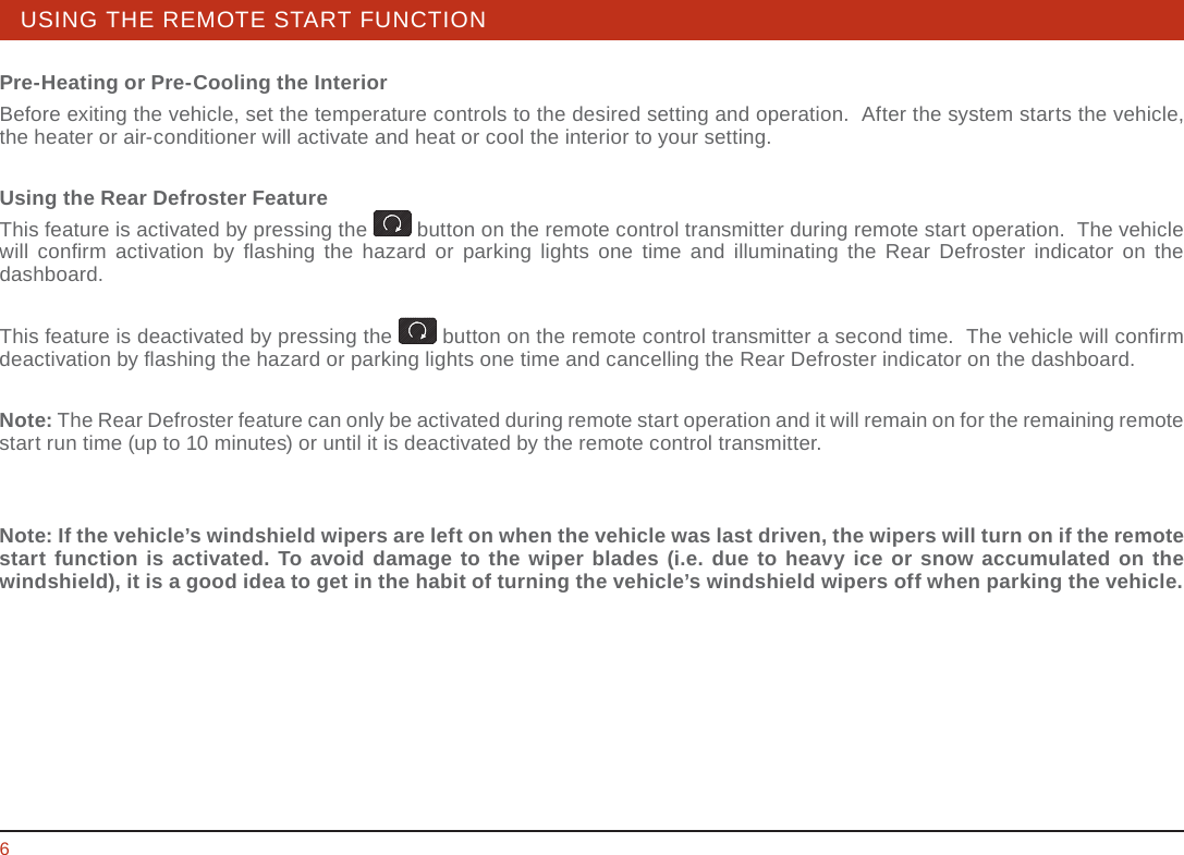 STEERING WHEEL / STALK / PANEL 6USING THE REMOTE START FUNCTIONPre-Heating or Pre-Cooling the InteriorBefore exiting the vehicle, set the temperature controls to the desired setting and operation.  After the system starts the vehicle, the heater or air-conditioner will activate and heat or cool the interior to your setting.Using the Rear Defroster FeatureThis feature is activated by pressing the   button on the remote control transmitter during remote start operation.  The vehicle will conﬁ rm activation by ﬂ ashing the hazard or parking lights one time and illuminating the Rear Defroster indicator on the dashboard. This feature is deactivated by pressing the   button on the remote control transmitter a second time.  The vehicle will conﬁ rm deactivation by ﬂ ashing the hazard or parking lights one time and cancelling the Rear Defroster indicator on the dashboard.Note: The Rear Defroster feature can only be activated during remote start operation and it will remain on for the remaining remote start run time (up to 10 minutes) or until it is deactivated by the remote control transmitter.Note: If the vehicle’s windshield wipers are left on when the vehicle was last driven, the wipers will turn on if the remote start function is activated. To avoid damage to the wiper blades (i.e. due to heavy ice or snow accumulated on the windshield), it is a good idea to get in the habit of turning the vehicle’s windshield wipers off when parking the vehicle.