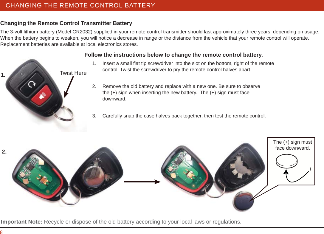 STEERING WHEEL / STALK / PANEL 8CHANGING THE REMOTE CONTROL BATTERY Changing the Remote Control Transmitter BatteryThe 3-volt lithium battery (Model CR2032) supplied in your remote control transmitter should last approximately three years, depending on usage.  When the battery begins to weaken, you will notice a decrease in range or the distance from the vehicle that your remote control will operate.  Replacement batteries are available at local electronics stores. Follow the instructions below to change the remote control battery.  1.  Insert a small ﬂ at tip screwdriver into the slot on the bottom, right of the remote     control. Twist the screwdriver to pry the remote control halves apart.   2.  Remove the old battery and replace with a new one. Be sure to observe       the (+) sign when inserting the new battery.  The (+) sign must face       downward.   3.  Carefully snap the case halves back together, then test the remote control. The (+) sign must face downward. Important Note: Recycle or dispose of the old battery according to your local laws or regulations.1.2.Twist Here