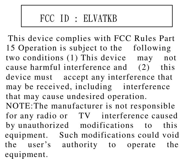           This device complies with FCC Rules Part    15 Operation is subject to the    following   two conditions (1) This device    may    not   cause harmful interference and    (2)    this   device must    accept any interference that   may be received, including    interference   that may cause undesired operation.   NOTE:The manufacturer is not responsible   for any radio or    TV    interference caused   by unauthorized    modifications    to    this   equipment.    Such modifications could void   the    user’s    authority    to    operate    the   equipment.        FCC ID : ELVATKB 