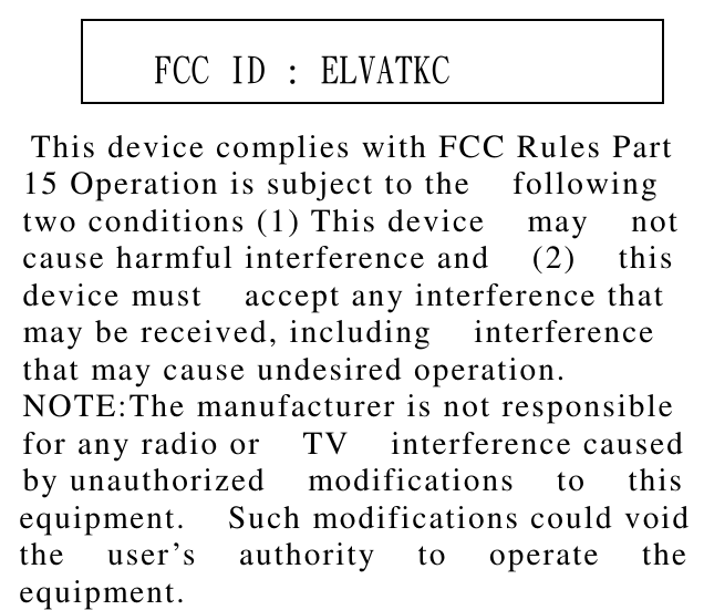           This device complies with FCC Rules Part    15 Operation is subject to the    following   two conditions (1) This device    may    not   cause harmful interference and    (2)    this   device must    accept any interference that   may be received, including    interference   that may cause undesired operation.   NOTE:The manufacturer is not responsible   for any radio or    TV    interference caused   by unauthorized    modifications    to    this   equipment.    Such modifications could void   the    user’s    authority    to    operate    the   equipment.        FCC ID : ELVATKC 