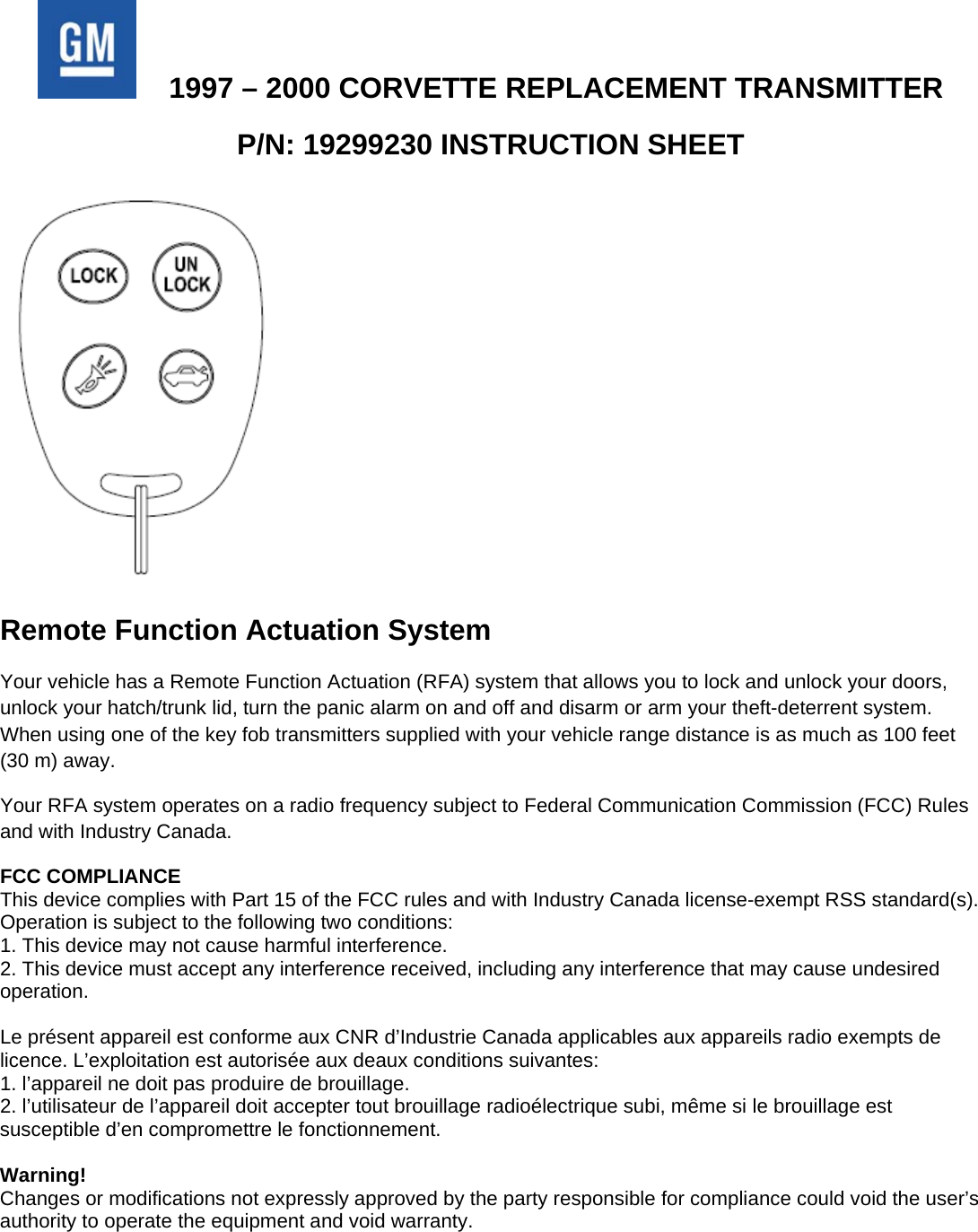   1997 – 2000 CORVETTE REPLACEMENT TRANSMITTER P/N: 19299230 INSTRUCTION SHEET  Remote Function Actuation System Your vehicle has a Remote Function Actuation (RFA) system that allows you to lock and unlock your doors, unlock your hatch/trunk lid, turn the panic alarm on and off and disarm or arm your theft-deterrent system. When using one of the key fob transmitters supplied with your vehicle range distance is as much as 100 feet (30 m) away. Your RFA system operates on a radio frequency subject to Federal Communication Commission (FCC) Rules and with Industry Canada. FCC COMPLIANCE This device complies with Part 15 of the FCC rules and with Industry Canada license-exempt RSS standard(s). Operation is subject to the following two conditions: 1. This device may not cause harmful interference. 2. This device must accept any interference received, including any interference that may cause undesired operation.  Le présent appareil est conforme aux CNR d’Industrie Canada applicables aux appareils radio exempts de licence. L’exploitation est autorisée aux deaux conditions suivantes: 1. l’appareil ne doit pas produire de brouillage. 2. l’utilisateur de l’appareil doit accepter tout brouillage radioélectrique subi, même si le brouillage est susceptible d’en compromettre le fonctionnement.  Warning! Changes or modifications not expressly approved by the party responsible for compliance could void the user’s authority to operate the equipment and void warranty.  
