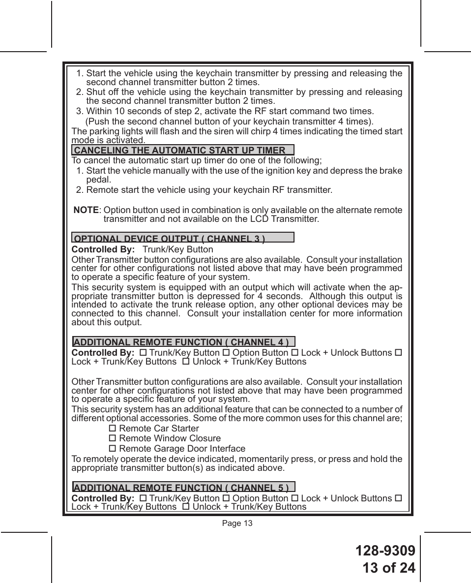 128-930913 of 24Page 13  1.  Start the vehicle using the keychain transmitter by pressing and releasing the second channel transmitter button 2 times.  2.  Shut off the vehicle using the keychain transmitter by pressing and releasing the second channel transmitter button 2 times.  3.  Within 10 seconds of step 2, activate the RF start command two times.     (Push the second channel button of your keychain transmitter 4 times).The parking lights will ash and the siren will chirp 4 times indicating the timed start mode is activated.  CANCELING THE AUTOMATIC START UP TIMERTo cancel the automatic start up timer do one of the following;  1.  Start the vehicle manually with the use of the ignition key and depress the brake pedal.  2. Remote start the vehicle using your keychain RF transmitter. NOTE: Option button used in combination is only available on the alternate remote transmitter and not available on the LCD Transmitter. OPTIONAL DEVICE OUTPUT ( CHANNEL 3 )Controlled By:   Trunk/Key Button Other Transmitter button congurations are also available.  Consult your installation center for other congurations not listed above that may have been programmed to operate a specic feature of your system.    This security system is equipped with an output which will activate when the ap-propriate transmitter button is depressed for 4 seconds.  Although this output is intended to activate the trunk release option, any other optional devices may be connected to this channel.  Consult your installation center for more information about this output. ADDITIONAL REMOTE FUNCTION ( CHANNEL 4 )Controlled By:   Trunk/Key Button  Option Button  Lock + Unlock Buttons  Lock + Trunk/Key Buttons   Unlock + Trunk/Key Buttons   Other Transmitter button congurations are also available.  Consult your installation center for other congurations not listed above that may have been programmed to operate a specic feature of your system.    This security system has an additional feature that can be connected to a number of different optional accessories. Some of the more common uses for this channel are; Remote Car Starter Remote Window Closure Remote Garage Door InterfaceTo remotely operate the device indicated, momentarily press, or press and hold the appropriate transmitter button(s) as indicated above. ADDITIONAL REMOTE FUNCTION ( CHANNEL 5 )Controlled By:   Trunk/Key Button  Option Button  Lock + Unlock Buttons  Lock + Trunk/Key Buttons   Unlock + Trunk/Key Buttons   