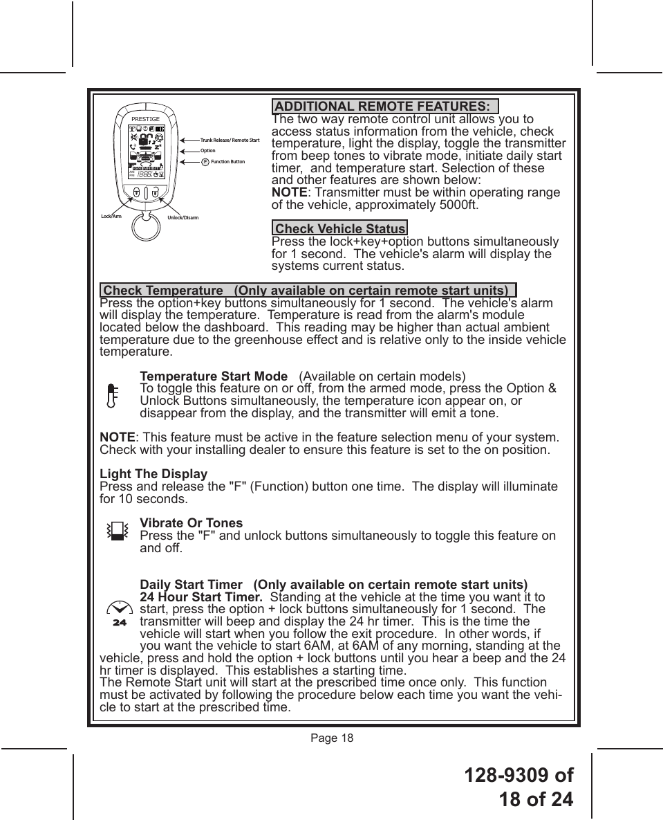 128-9309  of  18 of 24Page 18PRESTIGEIGNAMPMZZ24S1 2INHIBITA0Lock/Arm Unlock/DisarmTrunk Release/ Remote StartOptionFFunction Button24 ADDITIONAL REMOTE FEATURES:The two way remote control unit allows you to access status information from the vehicle, check temperature, light the display, toggle the transmitter from beep tones to vibrate mode, initiate daily start timer,  and temperature start. Selection of these and other features are shown below:NOTE: Transmitter must be within operating range of the vehicle, approximately 5000ft.  Check Vehicle StatusPress the lock+key+option buttons simultaneously for 1 second.  The vehicle&apos;s alarm will display the systems current status. Check Temperature   (Only available on certain remote start units)Press the option+key buttons simultaneously for 1 second.  The vehicle&apos;s alarm will display the temperature.  Temperature is read from the alarm&apos;s module located below the dashboard.  This reading may be higher than actual ambient temperature due to the greenhouse effect and is relative only to the inside vehicle temperature.Temperature Start Mode   (Available on certain models)To toggle this feature on or off, from the armed mode, press the Option &amp; Unlock Buttons simultaneously, the temperature icon appear on, or disappear from the display, and the transmitter will emit a tone. NOTE: This feature must be active in the feature selection menu of your system.  Check with your installing dealer to ensure this feature is set to the on position.Light The DisplayPress and release the &quot;F&quot; (Function) button one time.  The display will illuminate for 10 seconds.Vibrate Or TonesPress the &quot;F&quot; and unlock buttons simultaneously to toggle this feature on and off.Daily Start Timer   (Only available on certain remote start units)24 Hour Start Timer.  Standing at the vehicle at the time you want it to start, press the option + lock buttons simultaneously for 1 second.  The transmitter will beep and display the 24 hr timer.  This is the time the vehicle will start when you follow the exit procedure.  In other words, if you want the vehicle to start 6AM, at 6AM of any morning, standing at the vehicle, press and hold the option + lock buttons until you hear a beep and the 24 hr timer is displayed.  This establishes a starting time. The Remote Start unit will start at the prescribed time once only.  This function must be activated by following the procedure below each time you want the vehi-cle to start at the prescribed time.  