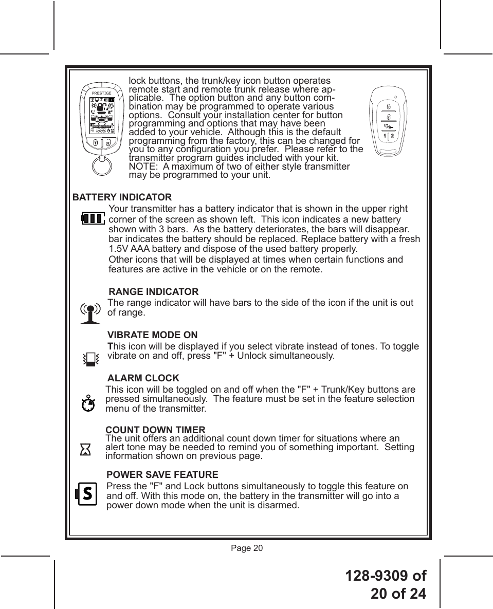 128-9309  of  20 of 24Page 20lock buttons, the trunk/key icon button operates remote start and remote trunk release where ap-plicable.  The option button and any button com-bination may be programmed to operate various options.  Consult your installation center for button programming and options that may have been added to your vehicle.  Although this is the default programming from the factory, this can be changed for you to any conguration you prefer.  Please refer to the transmitter program guides included with your kit.NOTE:  A maximum of two of either style transmitter may be programmed to your unit.BATTERY INDICATOR  Your transmitter has a battery indicator that is shown in the upper right corner of the screen as shown left.  This icon indicates a new battery shown with 3 bars.  As the battery deteriorates, the bars will disappear. bar indicates the battery should be replaced. Replace battery with a fresh 1.5V AAA battery and dispose of the used battery properly.Other icons that will be displayed at times when certain functions and features are active in the vehicle or on the remote.RANGE INDICATOR  The range indicator will have bars to the side of the icon if the unit is out of range.VIBRATE MODE ON This icon will be displayed if you select vibrate instead of tones. To toggle vibrate on and off, press &quot;F&quot; + Unlock simultaneously.ALARM CLOCK  This icon will be toggled on and off when the &quot;F&quot; + Trunk/Key buttons are pressed simultaneously.  The feature must be set in the feature selection menu of the transmitter.COUNT DOWN TIMER The unit offers an additional count down timer for situations where an alert tone may be needed to remind you of something important.  Setting information shown on previous page.   POWER SAVE FEATURE  Press the &quot;F&quot; and Lock buttons simultaneously to toggle this feature on and off. With this mode on, the battery in the transmitter will go into a power down mode when the unit is disarmed.PRESTIGEIGNAMPMZZ24S1 2INHIBITA0PRESTIGE1 2S