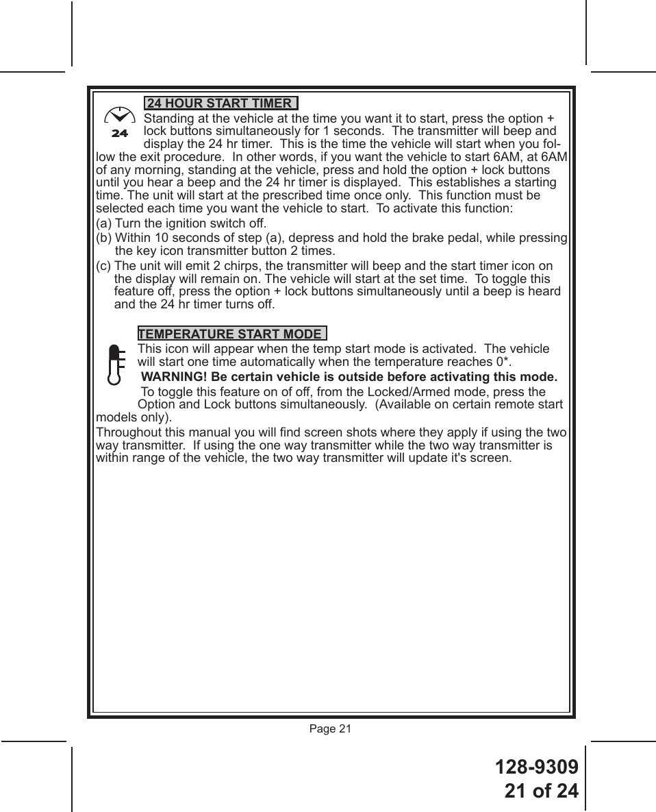 128-930921 of 24Page 2124 24 HOUR START TIMER  Standing at the vehicle at the time you want it to start, press the option + lock buttons simultaneously for 1 seconds.  The transmitter will beep and display the 24 hr timer.  This is the time the vehicle will start when you fol-low the exit procedure.  In other words, if you want the vehicle to start 6AM, at 6AM of any morning, standing at the vehicle, press and hold the option + lock buttons until you hear a beep and the 24 hr timer is displayed.  This establishes a starting time. The unit will start at the prescribed time once only.  This function must be selected each time you want the vehicle to start.  To activate this function:(a) Turn the ignition switch off. (b)  Within 10 seconds of step (a), depress and hold the brake pedal, while pressing the key icon transmitter button 2 times. (c)  The unit will emit 2 chirps, the transmitter will beep and the start timer icon on the display will remain on. The vehicle will start at the set time.  To toggle this feature off, press the option + lock buttons simultaneously until a beep is heard and the 24 hr timer turns off.TEMPERATURE START MODEThis icon will appear when the temp start mode is activated.  The vehicle will start one time automatically when the temperature reaches 0*. WARNING! Be certain vehicle is outside before activating this mode. To toggle this feature on of off, from the Locked/Armed mode, press the Option and Lock buttons simultaneously.  (Available on certain remote start models only).Throughout this manual you will nd screen shots where they apply if using the two way transmitter.  If using the one way transmitter while the two way transmitter is within range of the vehicle, the two way transmitter will update it&apos;s screen.