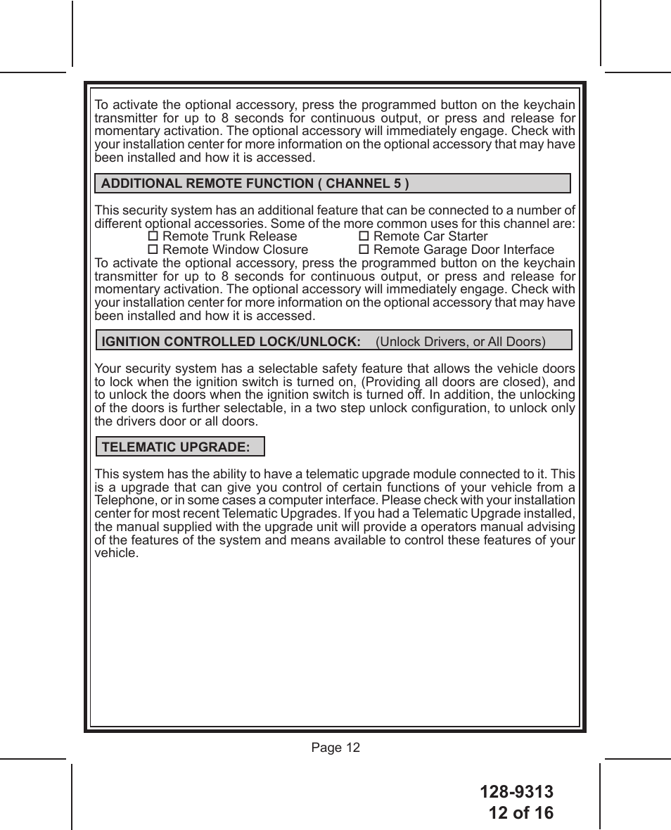 128-931312 of 16 Page 12To activate the optional accessory, press the programmed button on the keychain transmitter for up to 8 seconds for continuous output, or press and release for momentary activation. The optional accessory will immediately engage. Check with your installation center for more information on the optional accessory that may have been installed and how it is accessed.  ADDITIONAL REMOTE FUNCTION ( CHANNEL 5 )This security system has an additional feature that can be connected to a number of different optional accessories. Some of the more common uses for this channel are: Remote Trunk Release     Remote Car Starter Remote Window Closure   Remote Garage Door InterfaceTo activate the optional accessory, press the programmed button on the keychain transmitter for up to 8 seconds for continuous output, or press and release for momentary activation. The optional accessory will immediately engage. Check with your installation center for more information on the optional accessory that may have been installed and how it is accessed.  IGNITION CONTROLLED LOCK/UNLOCK:    (Unlock Drivers, or All Doors)Your security system has a selectable safety feature that allows the vehicle doors to lock when the ignition switch is turned on, (Providing all doors are closed), and to unlock the doors when the ignition switch is turned off. In addition, the unlocking of the doors is further selectable, in a two step unlock conguration, to unlock only the drivers door or all doors.  TELEMATIC UPGRADE:This system has the ability to have a telematic upgrade module connected to it. This is a upgrade that can give you control of certain functions of your vehicle from a Telephone, or in some cases a computer interface. Please check with your installation center for most recent Telematic Upgrades. If you had a Telematic Upgrade installed, the manual supplied with the upgrade unit will provide a operators manual advising of the features of the system and means available to control these features of your vehicle.