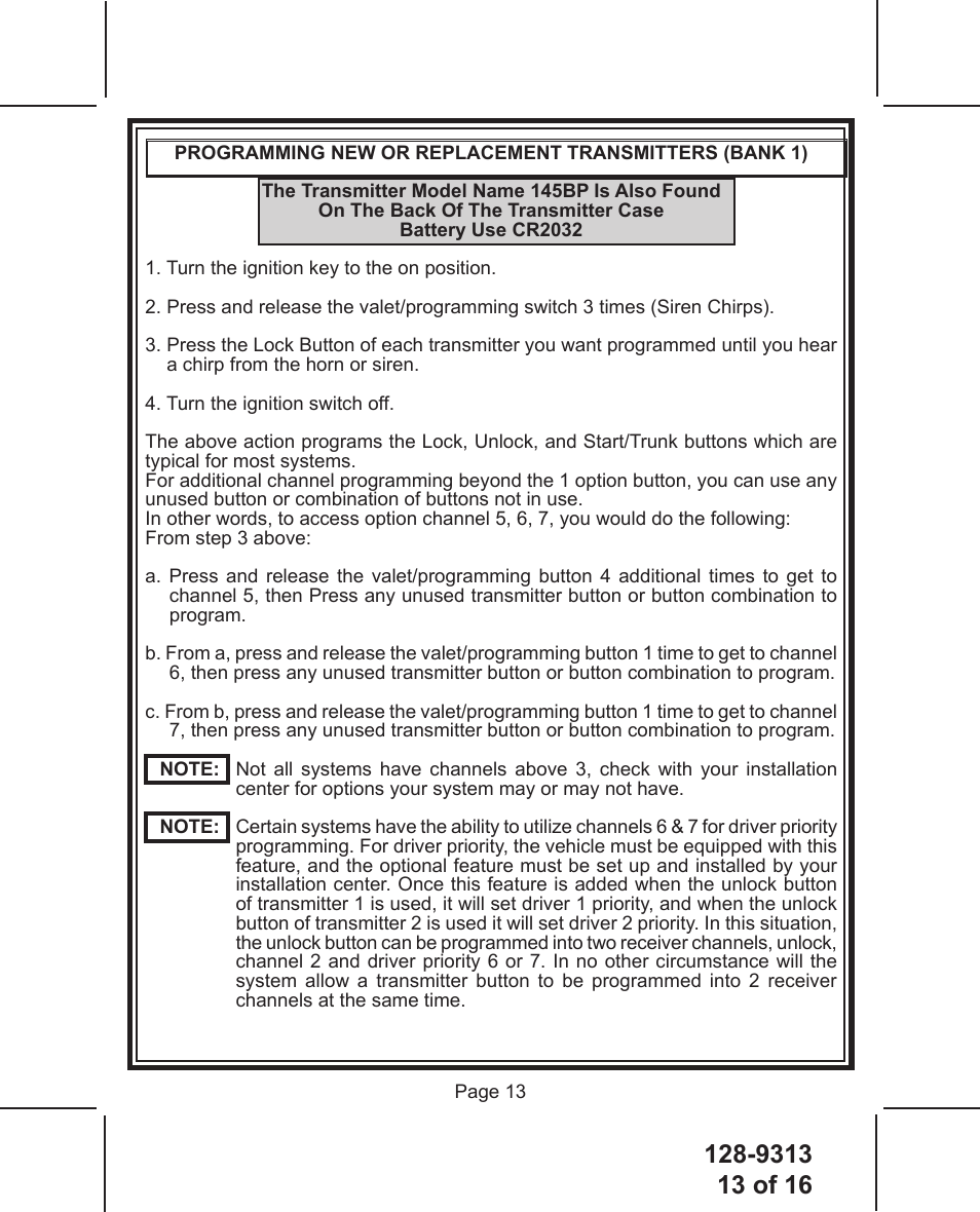 128-931313 of 16 Page 13PROGRAMMING NEW OR REPLACEMENT TRANSMITTERS (BANK 1)The Transmitter Model Name 145BP Is Also Found  On The Back Of The Transmitter CaseBattery Use CR20321. Turn the ignition key to the on position.2. Press and release the valet/programming switch 3 times (Siren Chirps).3.  Press the Lock Button of each transmitter you want programmed until you hear a chirp from the horn or siren.4. Turn the ignition switch off.The above action programs the Lock, Unlock, and Start/Trunk buttons which are typical for most systems.For additional channel programming beyond the 1 option button, you can use any unused button or combination of buttons not in use.In other words, to access option channel 5, 6, 7, you would do the following:From step 3 above: a. Press and release the valet/programming button 4 additional times to get to channel 5, then Press any unused transmitter button or button combination to program.b. From a, press and release the valet/programming button 1 time to get to channel 6, then press any unused transmitter button or button combination to program.c. From b, press and release the valet/programming button 1 time to get to channel 7, then press any unused transmitter button or button combination to program.NOTE:    Not all systems have channels above 3, check with your installation center for options your system may or may not have.NOTE:    Certain systems have the ability to utilize channels 6 &amp; 7 for driver priority programming. For driver priority, the vehicle must be equipped with this feature, and the optional feature must be set up and installed by your installation center. Once this feature is added when the unlock button of transmitter 1 is used, it will set driver 1 priority, and when the unlock button of transmitter 2 is used it will set driver 2 priority. In this situation, the unlock button can be programmed into two receiver channels, unlock, channel 2 and driver priority 6 or 7. In no other circumstance will the system allow a transmitter button to be programmed into 2 receiver channels at the same time.