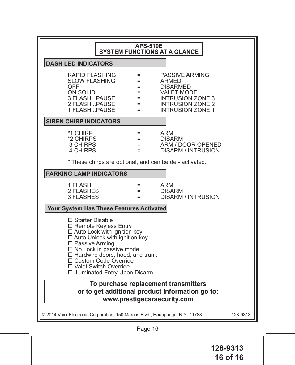 128-931316 of 16 Page 16© 2014 Voxx Electronic Corporation, 150 Marcus Blvd., Hauppauge, N.Y.  11788   128-9313To purchase replacement transmittersor to get additional product information go to: www.prestigecarsecurity.comAPS-510ESYSTEM FUNCTIONS AT A GLANCE DASH LED INDICATORSRAPID FLASHING  =  PASSIVE ARMINGSLOW FLASHING  =  ARMEDOFF   = DISARMEDON SOLID    =  VALET MODE3 FLASH...PAUSE  =  INTRUSION ZONE 32 FLASH...PAUSE  =  INTRUSION ZONE 21 FLASH...PAUSE  =  INTRUSION ZONE 1 SIREN CHIRP INDICATORS*1 CHIRP    =  ARM*2 CHIRPS    =  DISARM 3 CHIRPS    =  ARM / DOOR OPENED 4 CHIRPS    =  DISARM / INTRUSION* These chirps are optional, and can be de - activated. PARKING LAMP INDICATORS1 FLASH    =  ARM2 FLASHES    =  DISARM3 FLASHES    =  DISARM / INTRUSION  Your System Has These Features Activated Starter Disable Remote Keyless Entry Auto Lock with ignition key Auto Unlock with ignition key Passive Arming No Lock in passive mode Hardwire doors, hood, and trunk Custom Code Override Valet Switch Override Illuminated Entry Upon Disarm