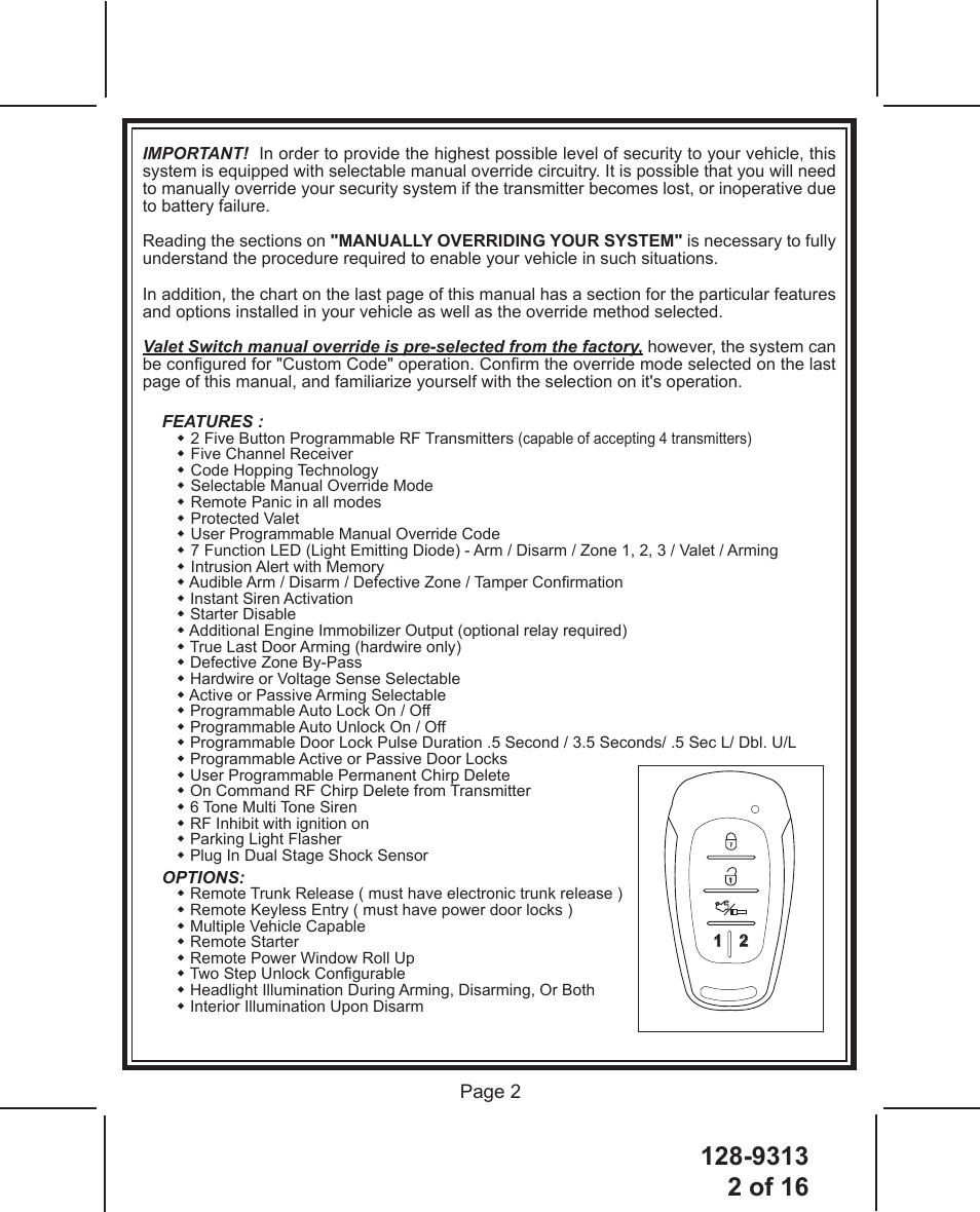128-93132 of 16 Page 2IMPORTANT!  In order to provide the highest possible level of security to your vehicle, this system is equipped with selectable manual override circuitry. It is possible that you will need to manually override your security system if the transmitter becomes lost, or inoperative due to battery failure.Reading the sections on &quot;MANUALLY OVERRIDING YOUR SYSTEM&quot; is necessary to fully understand the procedure required to enable your vehicle in such situations.In addition, the chart on the last page of this manual has a section for the particular features and options installed in your vehicle as well as the override method selected.Valet Switch manual override is pre-selected from the factory, however, the system can be congured for &quot;Custom Code&quot; operation. Conrm the override mode selected on the last page of this manual, and familiarize yourself with the selection on it&apos;s operation.FEATURES :  2 Five Button Programmable RF Transmitters (capable of accepting 4 transmitters)  Five Channel Receiver  Code Hopping Technology  Selectable Manual Override Mode  Remote Panic in all modes  Protected Valet  User Programmable Manual Override Code  7 Function LED (Light Emitting Diode) - Arm / Disarm / Zone 1, 2, 3 / Valet / Arming  Intrusion Alert with Memory  Audible Arm / Disarm / Defective Zone / Tamper Conrmation  Instant Siren Activation  Starter Disable   Additional Engine Immobilizer Output (optional relay required)  True Last Door Arming (hardwire only)  Defective Zone By-Pass  Hardwire or Voltage Sense Selectable  Active or Passive Arming Selectable  Programmable Auto Lock On / Off  Programmable Auto Unlock On / Off  Programmable Door Lock Pulse Duration .5 Second / 3.5 Seconds/ .5 Sec L/ Dbl. U/L   Programmable Active or Passive Door Locks  User Programmable Permanent Chirp Delete  On Command RF Chirp Delete from Transmitter  6 Tone Multi Tone Siren  RF Inhibit with ignition on  Parking Light Flasher  Plug In Dual Stage Shock SensorOPTIONS:  Remote Trunk Release ( must have electronic trunk release )  Remote Keyless Entry ( must have power door locks )  Multiple Vehicle Capable  Remote Starter  Remote Power Window Roll Up  Two Step Unlock Congurable  Headlight Illumination During Arming, Disarming, Or Both  Interior Illumination Upon DisarmPRESTIGE1 2