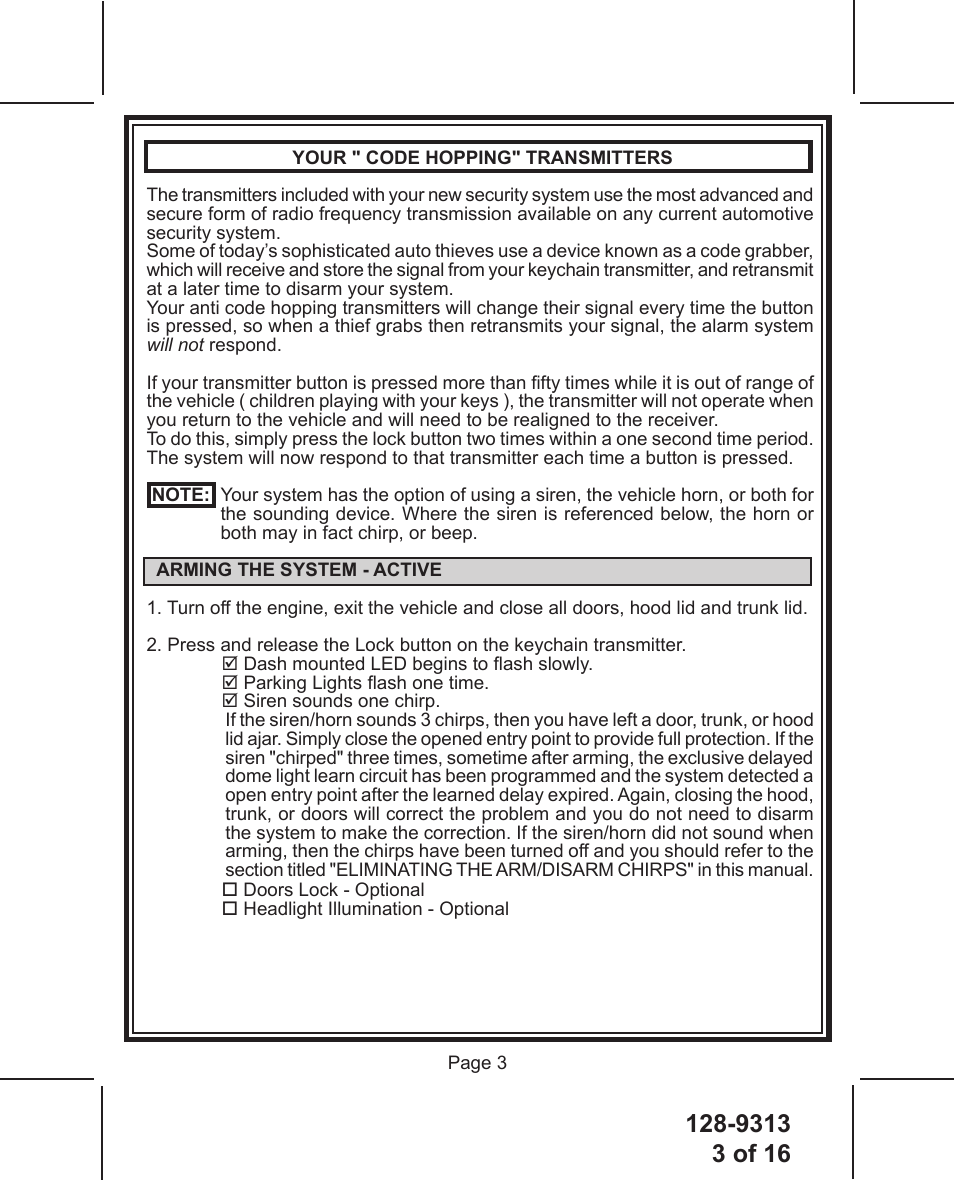 128-93133 of 16 Page 3 YOUR &quot; CODE HOPPING&quot; TRANSMITTERSThe transmitters included with your new security system use the most advanced and secure form of radio frequency transmission available on any current automotive security system.Some of today’s sophisticated auto thieves use a device known as a code grabber, which will receive and store the signal from your keychain transmitter, and retransmit at a later time to disarm your system.Your anti code hopping transmitters will change their signal every time the button is pressed, so when a thief grabs then retransmits your signal, the alarm system will not respond.If your transmitter button is pressed more than fty times while it is out of range of the vehicle ( children playing with your keys ), the transmitter will not operate when you return to the vehicle and will need to be realigned to the receiver.To do this, simply press the lock button two times within a one second time period. The system will now respond to that transmitter each time a button is pressed.  NOTE:   Your system has the option of using a siren, the vehicle horn, or both for the sounding device. Where the siren is referenced below, the horn or both may in fact chirp, or beep.  ARMING THE SYSTEM - ACTIVE1. Turn off the engine, exit the vehicle and close all doors, hood lid and trunk lid.2. Press and release the Lock button on the keychain transmitter. Dash mounted LED begins to ash slowly. Parking Lights ash one time. Siren sounds one chirp.If the siren/horn sounds 3 chirps, then you have left a door, trunk, or hood lid ajar. Simply close the opened entry point to provide full protection. If the siren &quot;chirped&quot; three times, sometime after arming, the exclusive delayed dome light learn circuit has been programmed and the system detected a open entry point after the learned delay expired. Again, closing the hood, trunk, or doors will correct the problem and you do not need to disarm the system to make the correction. If the siren/horn did not sound when arming, then the chirps have been turned off and you should refer to the section titled &quot;ELIMINATING THE ARM/DISARM CHIRPS&quot; in this manual. Doors Lock - Optional Headlight Illumination - Optional