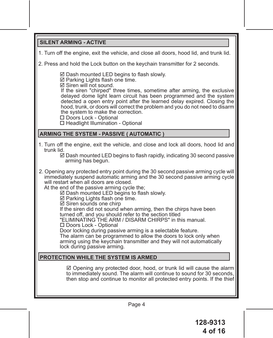 128-93134 of 16 Page 4 SILENT ARMING - ACTIVE1. Turn off the engine, exit the vehicle, and close all doors, hood lid, and trunk lid.2. Press and hold the Lock button on the keychain transmitter for 2 seconds. Dash mounted LED begins to ash slowly. Parking Lights ash one time. Siren will not sound.If  the  siren  &quot;chirped&quot;  three  times,  sometime  after  arming,  the  exclusive delayed dome light learn circuit has been programmed and the system detected a open entry point after the learned delay expired. Closing the hood, trunk, or doors will correct the problem and you do not need to disarm the system to make the correction. Doors Lock - Optional Headlight Illumination - Optional ARMING THE SYSTEM - PASSIVE ( AUTOMATIC )1.  Turn off the engine, exit the vehicle, and close and lock all doors, hood lid and trunk lid. Dash mounted LED begins to ash rapidly, indicating 30 second passive arming has begun.2. Opening any protected entry point during the 30 second passive arming cycle will immediately suspend automatic arming and the 30 second passive arming cycle will restart when all doors are closed.At the end of the passive arming cycle the; Dash mounted LED begins to ash slowly. Parking Lights ash one time. Siren sounds one chirpIf the siren did not sound when arming, then the chirps have been  turned off, and you should refer to the section titled       &quot;ELIMINATING THE ARM / DISARM CHIRPS&quot; in this manual. Doors Lock - OptionalDoor locking during passive arming is a selectable feature.    The alarm can be programmed to allow the doors to lock only when  arming using the keychain transmitter and they will not automatically  lock during passive arming. PROTECTION WHILE THE SYSTEM IS ARMED Opening any protected door, hood, or trunk lid will cause the alarm to immediately sound. The alarm will continue to sound for 30 seconds, then stop and continue to monitor all protected entry points. If the thief 