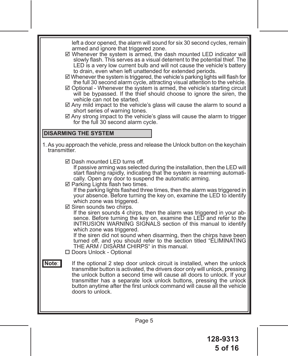 128-93135 of 16 Page 5left a door opened, the alarm will sound for six 30 second cycles, remain armed and ignore that triggered zone. Whenever the system is armed, the dash mounted LED indicator will slowly ash. This serves as a visual deterrent to the potential thief. The LED is a very low current bulb and will not cause the vehicle’s battery to drain, even when left unattended for extended periods. Whenever the system is triggered, the vehicle’s parking lights will ash for the full 30 second alarm cycle, attracting visual attention to the vehicle. Optional - Whenever the system is armed, the vehicle’s starting circuit will be bypassed. If the thief should choose to ignore the siren, the vehicle can not be started. Any mild impact to the vehicle’s glass will cause the alarm to sound a short series of warning tones. Any strong impact to the vehicle’s glass will cause the alarm to trigger for the full 30 second alarm cycle. DISARMING THE SYSTEM1. As you approach the vehicle, press and release the Unlock button on the keychain transmitter. Dash mounted LED turns off.If passive arming was selected during the installation, then the LED will start ashing rapidly, indicating that the system is rearming automati-cally. Open any door to suspend the automatic arming. Parking Lights ash two times.If the parking lights ashed three times, then the alarm was triggered in your absence. Before turning the key on, examine the LED to identify which zone was triggered.  Siren sounds two chirps.If the siren sounds 4 chirps, then the alarm was triggered in your ab-sence. Before turning the key on, examine the LED and refer to the INTRUSION WARNING SIGNALS section of this manual to identify which zone was triggered.If the siren did not sound when disarming, then the chirps have been turned off, and you should refer to the section titled “ELIMINATING THE ARM / DISARM CHIRPS“ in this manual. Doors Unlock - Optional Note:  If the optional 2 step door unlock circuit is installed, when the unlock transmitter button is activated, the drivers door only will unlock, pressing the unlock button a second time will cause all doors to unlock. If your transmitter has a separate lock unlock buttons, pressing the unlock button anytime after the rst unlock command will cause all the vehicle doors to unlock.