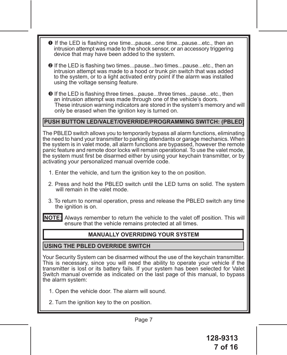 128-93137 of 16 Page 7 If the LED is ashing one time...pause...one time...pause...etc., then an intrusion attempt was made to the shock sensor, or an accessory triggering device that may have been added to the system. If the LED is ashing two times...pause...two times...pause...etc., then an intrusion attempt was made to a hood or trunk pin switch that was added to the system, or to a light activated entry point if the alarm was installed using the voltage sensing feature. If the LED is ashing three times...pause...three times...pause...etc., then an intrusion attempt was made through one of the vehicle’s doors.These intrusion warning indicators are stored in the system’s memory and will only be erased when the ignition key is turned on. PUSH BUTTON LED/VALET/OVERRIDE/PROGRAMMING SWITCH: (PBLED)The PBLED switch allows you to temporarily bypass all alarm functions, eliminating the need to hand your transmitter to parking attendants or garage mechanics. When the system is in valet mode, all alarm functions are bypassed, however the remote panic feature and remote door locks will remain operational. To use the valet mode, the system must rst be disarmed either by using your keychain transmitter, or by activating your personalized manual override code.1. Enter the vehicle, and turn the ignition key to the on position.2. Press and hold the PBLED switch until the LED turns on solid. The system will remain in the valet mode.3. To return to normal operation, press and release the PBLED switch any time the ignition is on. NOTE:   Always remember to return the vehicle to the valet off position. This will  ensure that the vehicle remains protected at all times.MANUALLY OVERRIDING YOUR SYSTEM USING THE PBLED OVERRIDE SWITCH Your Security System can be disarmed without the use of the keychain transmitter. This is necessary, since you will need the ability to operate your vehicle if the transmitter is lost or its battery fails. If your system has been selected for Valet Switch manual override as indicated on the last page of this manual, to bypass the alarm system:1. Open the vehicle door. The alarm will sound.2. Turn the ignition key to the on position.