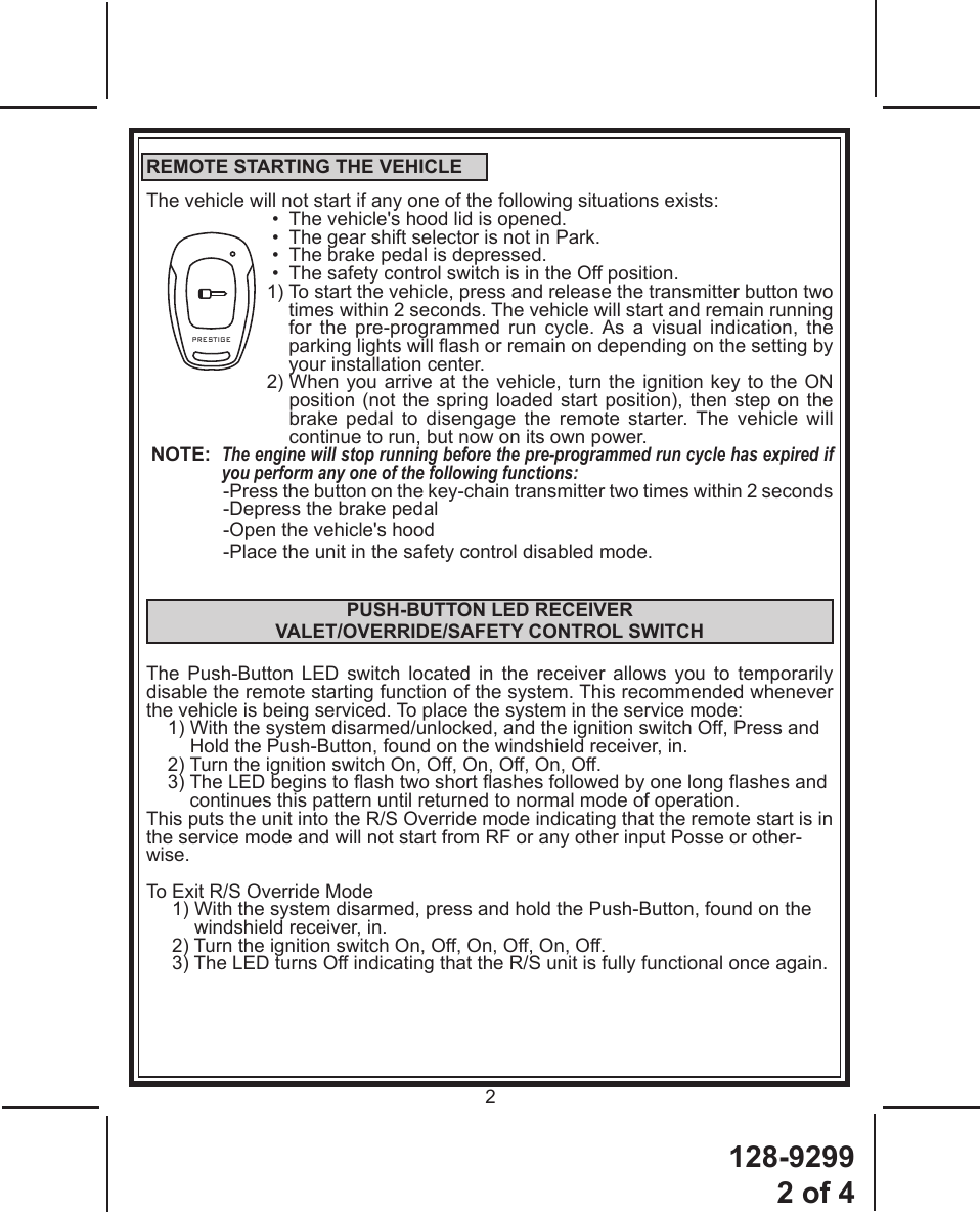 128-92992 of 42PRESTIGEREMOTE STARTING THE VEHICLEThe vehicle will not start if any one of the following situations exists:•  The vehicle&apos;s hood lid is opened.•  The gear shift selector is not in Park.•  The brake pedal is depressed.•  The safety control switch is in the Off position.1)  To start the vehicle, press and release the transmitter button two  times within 2 seconds. The vehicle will start and remain running for the pre-programmed run cycle. As a visual indication, the parking lights will ash or remain on depending on the setting by your installation center.2)  When you arrive at the vehicle, turn the ignition key to the ON  position (not the spring loaded start position), then step on the brake pedal to disengage the remote starter. The vehicle will continue to run, but now on its own power.NOTE:   The engine will stop running before the pre-programmed run cycle has expired if you perform any one of the following functions: - Press the button on the key-chain transmitter two times within 2 seconds-Depress the brake pedal-Open the vehicle&apos;s hood-Place the unit in the safety control disabled mode.PUSH-BUTTON LED RECEIVER VALET/OVERRIDE/SAFETY CONTROL SWITCHThe Push-Button LED switch located in the receiver allows you to temporarily  disable the remote starting function of the system. This recommended whenever the vehicle is being serviced. To place the system in the service mode:1)  With the system disarmed/unlocked, and the ignition switch Off, Press and Hold the Push-Button, found on the windshield receiver, in.2) Turn the ignition switch On, Off, On, Off, On, Off.3)  The LED begins to ash two short ashes followed by one long ashes and continues this pattern until returned to normal mode of operation.This puts the unit into the R/S Override mode indicating that the remote start is in the service mode and will not start from RF or any other input Posse or other-wise.To Exit R/S Override Mode1)  With the system disarmed, press and hold the Push-Button, found on the windshield receiver, in.2) Turn the ignition switch On, Off, On, Off, On, Off.3) The LED turns Off indicating that the R/S unit is fully functional once again.