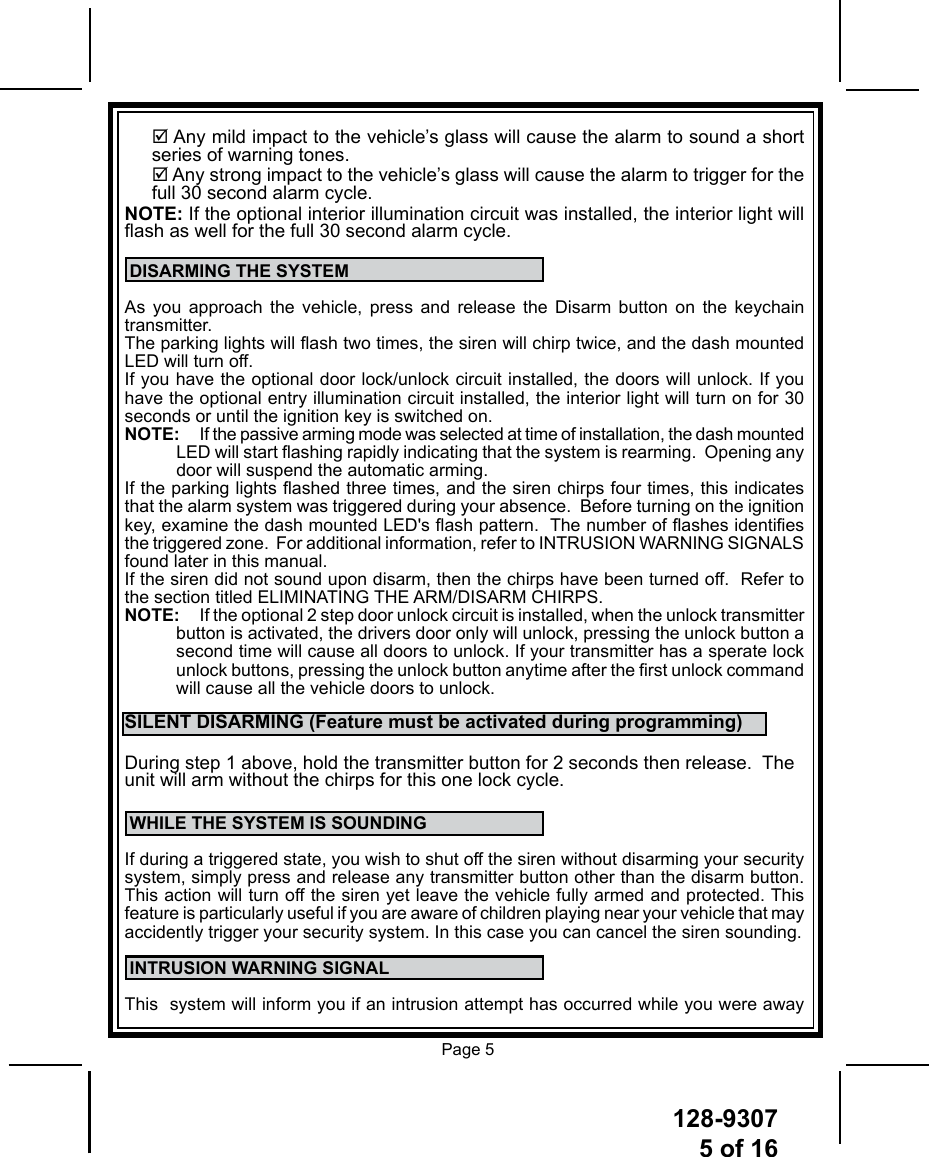 128-93075 of 16 Page 5 Any mild impact to the vehicle’s glass will cause the alarm to sound a short series of warning tones. Any strong impact to the vehicle’s glass will cause the alarm to trigger for the full 30 second alarm cycle.NOTE: If the optional interior illumination circuit was installed, the interior light will ash as well for the full 30 second alarm cycle. DISARMING THE SYSTEMAs you approach the vehicle, press and release the Disarm button on the keychain transmitter.The parking lights will ash two times, the siren will chirp twice, and the dash mounted LED will turn off.If you have the optional door lock/unlock circuit installed, the doors will unlock. If you have the optional entry illumination circuit installed, the interior light will turn on for 30 seconds or until the ignition key is switched on.NOTE:  If the passive arming mode was selected at time of installation, the dash mounted LED will start ashing rapidly indicating that the system is rearming.  Opening any door will suspend the automatic arming.If the parking lights ashed three times, and the siren chirps four times, this indicates that the alarm system was triggered during your absence.  Before turning on the ignition key, examine the dash mounted LED&apos;s ash pattern.  The number of ashes identies the triggered zone.  For additional information, refer to INTRUSION WARNING SIGNALS found later in this manual. If the siren did not sound upon disarm, then the chirps have been turned off.  Refer to the section titled ELIMINATING THE ARM/DISARM CHIRPS.NOTE:  If the optional 2 step door unlock circuit is installed, when the unlock transmitter button is activated, the drivers door only will unlock, pressing the unlock button a second time will cause all doors to unlock. If your transmitter has a sperate lock unlock buttons, pressing the unlock button anytime after the rst unlock command will cause all the vehicle doors to unlock.SILENT DISARMING (Feature must be activated during programming)During step 1 above, hold the transmitter button for 2 seconds then release.  The unit will arm without the chirps for this one lock cycle. WHILE THE SYSTEM IS SOUNDINGIf during a triggered state, you wish to shut off the siren without disarming your security system, simply press and release any transmitter button other than the disarm button. This action will turn off the siren yet leave the vehicle fully armed and protected. This feature is particularly useful if you are aware of children playing near your vehicle that may accidently trigger your security system. In this case you can cancel the siren sounding. INTRUSION WARNING SIGNALThis  system will inform you if an intrusion attempt has occurred while you were away 