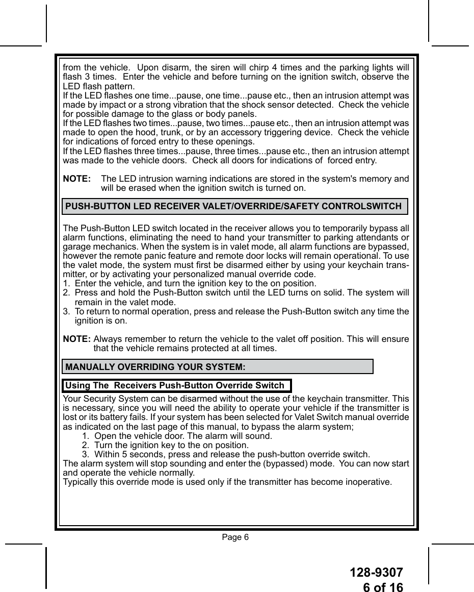 128-93076 of 16 Page 6from the vehicle.  Upon disarm, the siren will chirp 4 times and the parking lights will ash 3 times.  Enter the vehicle and before turning on the ignition switch, observe the LED ash pattern.  If the LED ashes one time...pause, one time...pause etc., then an intrusion attempt was made by impact or a strong vibration that the shock sensor detected.  Check the vehicle for possible damage to the glass or body panels.If the LED ashes two times...pause, two times...pause etc., then an intrusion attempt was made to open the hood, trunk, or by an accessory triggering device.  Check the vehicle for indications of forced entry to these openings.If the LED ashes three times...pause, three times...pause etc., then an intrusion attempt was made to the vehicle doors.  Check all doors for indications of  forced entry.NOTE:   The LED intrusion warning indications are stored in the system&apos;s memory and  will be erased when the ignition switch is turned on. PUSH-BUTTON LED RECEIVER VALET/OVERRIDE/SAFETY CONTROLSWITCHThe Push-Button LED switch located in the receiver allows you to temporarily bypass all alarm functions, eliminating the need to hand your transmitter to parking attendants or garage mechanics. When the system is in valet mode, all alarm functions are bypassed, however the remote panic feature and remote door locks will remain operational. To use the valet mode, the system must rst be disarmed either by using your keychain trans-mitter, or by activating your personalized manual override code.1.  Enter the vehicle, and turn the ignition key to the on position.2.  Press and hold the Push-Button switch until the LED turns on solid. The system will remain in the valet mode.3.  To return to normal operation, press and release the Push-Button switch any time the ignition is on.NOTE:   Always remember to return the vehicle to the valet off position. This will ensure that the vehicle remains protected at all times. MANUALLY OVERRIDING YOUR SYSTEM: Using The  Receivers Push-Button Override SwitchYour Security System can be disarmed without the use of the keychain transmitter. This is necessary, since you will need the ability to operate your vehicle if the transmitter is lost or its battery fails. If your system has been selected for Valet Switch manual override as indicated on the last page of this manual, to bypass the alarm system;1.  Open the vehicle door. The alarm will sound.2.  Turn the ignition key to the on position.3.  Within 5 seconds, press and release the push-button override switch.The alarm system will stop sounding and enter the (bypassed) mode.  You can now start and operate the vehicle normally.Typically this override mode is used only if the transmitter has become inoperative. 