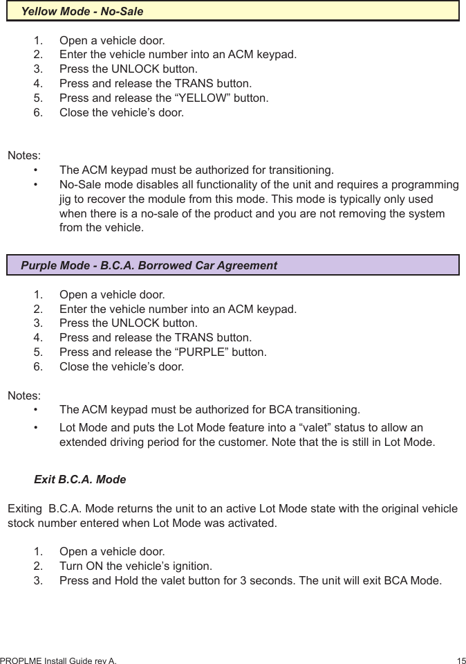 15PROPLME Install Guide rev A.Yellow Mode - No-Sale1.  Open a vehicle door.2.  Enter the vehicle number into an ACM keypad.3.  Press the UNLOCK button.4.  Press and release the TRANS button.5.  Press and release the “YELLOW” button.6.  Close the vehicle’s door.Notes:•  The ACM keypad must be authorized for transitioning.•  No-Sale mode disables all functionality of the unit and requires a programming    jig to recover the module from this mode. This mode is typically only used    when there is a no-sale of the product and you are not removing the system    from the vehicle.Purple Mode - B.C.A. Borrowed Car Agreement1.  Open a vehicle door.2.  Enter the vehicle number into an ACM keypad.3.  Press the UNLOCK button.4.  Press and release the TRANS button.5.  Press and release the “PURPLE” button.6.  Close the vehicle’s door.Notes: •  The ACM keypad must be authorized for BCA transitioning.•  Lot Mode and puts the Lot Mode feature into a “valet” status to allow an    extended driving period for the customer. Note that the is still in Lot Mode.Exit B.C.A. ModeExiting  B.C.A. Mode returns the unit to an active Lot Mode state with the original vehicle stock number entered when Lot Mode was activated.1.  Open a vehicle door.2.  Turn ON the vehicle’s ignition.3.  Press and Hold the valet button for 3 seconds. The unit will exit BCA Mode.