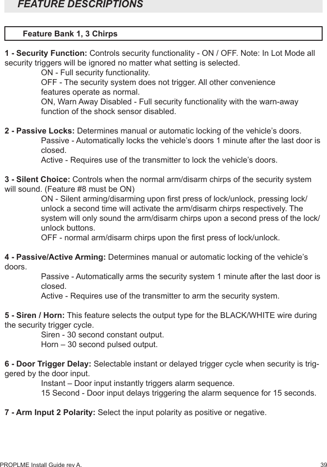 39PROPLME Install Guide rev A.  Feature Bank 1, 3 Chirps1 - Security Function: Controls security functionality - ON / OFF. Note: In Lot Mode all security triggers will be ignored no matter what setting is selected.   ON - Full security functionality.  OFF - The security system does not trigger. All other convenience      features operate as normal.  ON, Warn Away Disabled - Full security functionality with the warn-away    function of the shock sensor disabled. 2 - Passive Locks: Determines manual or automatic locking of the vehicle’s doors.   Passive - Automatically locks the vehicle’s doors 1 minute after the last door is   closed.  Active - Requires use of the transmitter to lock the vehicle’s doors.3 - Silent Choice: Controls when the normal arm/disarm chirps of the security system will sound. (Feature #8 must be ON)  ON - Silent arming/disarming upon rst press of lock/unlock, pressing lock/   unlock a second time will activate the arm/disarm chirps respectively. The    system will only sound the arm/disarm chirps upon a second press of the lock/   unlock buttons.  OFF - normal arm/disarm chirps upon the rst press of lock/unlock.4 - Passive/Active Arming: Determines manual or automatic locking of the vehicle’s doors.  Passive - Automatically arms the security system 1 minute after the last door is   closed.  Active - Requires use of the transmitter to arm the security system.5 - Siren / Horn: This feature selects the output type for the BLACK/WHITE wire during the security trigger cycle.   Siren - 30 second constant output.  Horn – 30 second pulsed output.6 - Door Trigger Delay: Selectable instant or delayed trigger cycle when security is trig-gered by the door input.   Instant – Door input instantly triggers alarm sequence.  15 Second - Door input delays triggering the alarm sequence for 15 seconds. 7 - Arm Input 2 Polarity: Select the input polarity as positive or negative.FEATURE DESCRIPTIONS 
