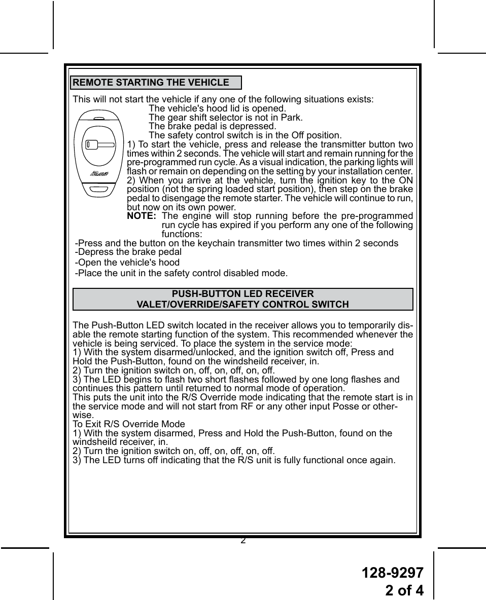 128-92972 of 42REMOTE STARTING THE VEHICLEThis will not start the vehicle if any one of the following situations exists:  The vehicle&apos;s hood lid is opened.  The gear shift selector is not in Park.  The brake pedal is depressed.  The safety control switch is in the Off position.1) To start the vehicle, press and release the transmitter button two  times within 2 seconds. The vehicle will start and remain running for the pre-programmed run cycle. As a visual indication, the parking lights will ash or remain on depending on the setting by your installation center.2) When you arrive at the vehicle, turn the ignition key to the ON position (not the spring loaded start position), then step on the brake pedal to disengage the remote starter. The vehicle will continue to run, but now on its own power.NOTE:   The engine will stop running before the pre-programmed run cycle has expired if you perform any one of the following functions: -Press and the button on the keychain transmitter two times within 2 seconds-Depress the brake pedal-Open the vehicle&apos;s hood-Place the unit in the safety control disabled mode.PUSH-BUTTON LED RECEIVER VALET/OVERRIDE/SAFETY CONTROL SWITCHThe Push-Button LED switch located in the receiver allows you to temporarily dis-able the remote starting function of the system. This recommended whenever the vehicle is being serviced. To place the system in the service mode:1) With the system disarmed/unlocked, and the ignition switch off, Press and Hold the Push-Button, found on the windsheild receiver, in.2) Turn the ignition switch on, off, on, off, on, off.3) The LED begins to ash two short ashes followed by one long ashes and continues this pattern until returned to normal mode of operation.This puts the unit into the R/S Override mode indicating that the remote start is in the service mode and will not start from RF or any other input Posse or other-wise.To Exit R/S Override Mode1) With the system disarmed, Press and Hold the Push-Button, found on the windsheild receiver, in.2) Turn the ignition switch on, off, on, off, on, off.3) The LED turns off indicating that the R/S unit is fully functional once again. 