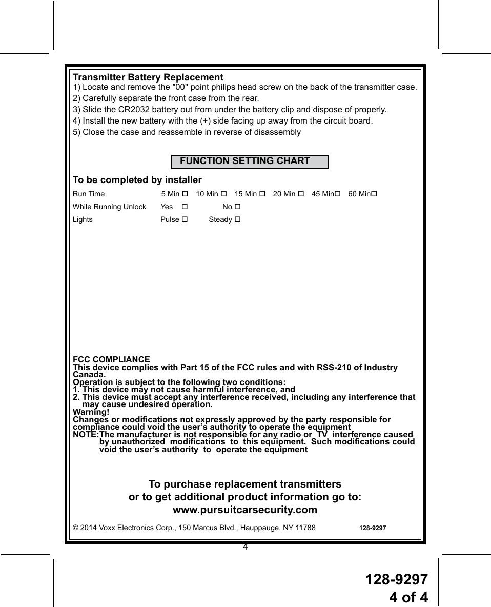 128-92974 of 44To purchase replacement transmitters or to get additional product information go to: www.pursuitcarsecurity.com© 2014 Voxx Electronics Corp., 150 Marcus Blvd., Hauppauge, NY 11788                     128-9297FCC COMPLIANCEThis device complies with Part 15 of the FCC rules and with RSS-210 of Industry Canada.Operation is subject to the following two conditions:1. This device may not cause harmful interference, and2.  This device must accept any interference received, including any interference that may cause undesired operation.Warning!Changes or modications not expressly approved by the party responsible forcompliance could void the user’s authority to operate the equipmentNOTE: The manufacturer is not responsible for any radio or  TV  interference caused by unauthorized  modications  to  this equipment.  Such modications could void the user’s authority  to  operate the equipmentTransmitter Battery Replacement1)  Locate and remove the &quot;00&quot; point philips head screw on the back of the transmitter case.2) Carefully separate the front case from the rear.3) Slide the CR2032 battery out from under the battery clip and dispose of properly.4) Install the new battery with the (+) side facing up away from the circuit board.5) Close the case and reassemble in reverse of disassemblyFUNCTION SETTING CHARTTo be completed by installerRun Time  5 Min  10 Min  15 Min  20 Min  45 Min 60 MinWhile Running Unlock       Yes   No  Lights   Pulse  Steady 