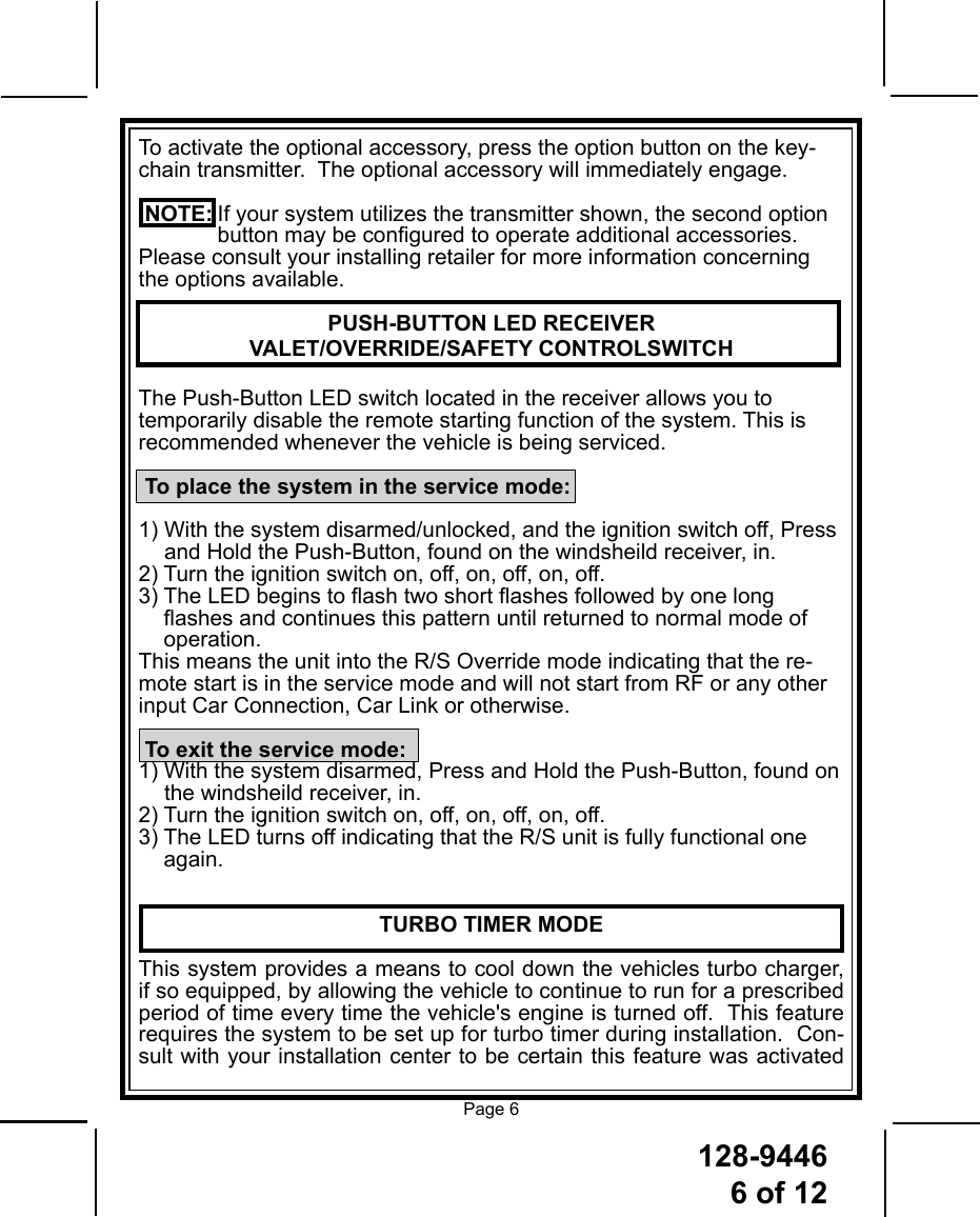 128-94466 of 12Page 6To activate the optional accessory, press the option button on the key-chain transmitter.  The optional accessory will immediately engage. NOTE: If your system utilizes the transmitter shown, the second option    button may be congured to operate additional accessories. Please consult your installing retailer for more information concerning the options available.PUSH-BUTTON LED RECEIVER VALET/OVERRIDE/SAFETY CONTROLSWITCHThe Push-Button LED switch located in the receiver allows you to temporarily disable the remote starting function of the system. This is recommended whenever the vehicle is being serviced.   To place the system in the service mode:1)  With the system disarmed/unlocked, and the ignition switch off, Press and Hold the Push-Button, found on the windsheild receiver, in.2) Turn the ignition switch on, off, on, off, on, off.3)  The LED begins to ash two short ashes followed by one long ashes and continues this pattern until returned to normal mode of operation.This means the unit into the R/S Override mode indicating that the re-mote start is in the service mode and will not start from RF or any other input Car Connection, Car Link or otherwise. To exit the service mode:1)  With the system disarmed, Press and Hold the Push-Button, found on the windsheild receiver, in.2) Turn the ignition switch on, off, on, off, on, off.3)  The LED turns off indicating that the R/S unit is fully functional one again.TURBO TIMER MODEThis system provides a means to cool down the vehicles turbo charger, if so equipped, by allowing the vehicle to continue to run for a prescribed period of time every time the vehicle&apos;s engine is turned off.  This feature requires the system to be set up for turbo timer during installation.  Con-sult with your installation center to be certain this feature was activated 