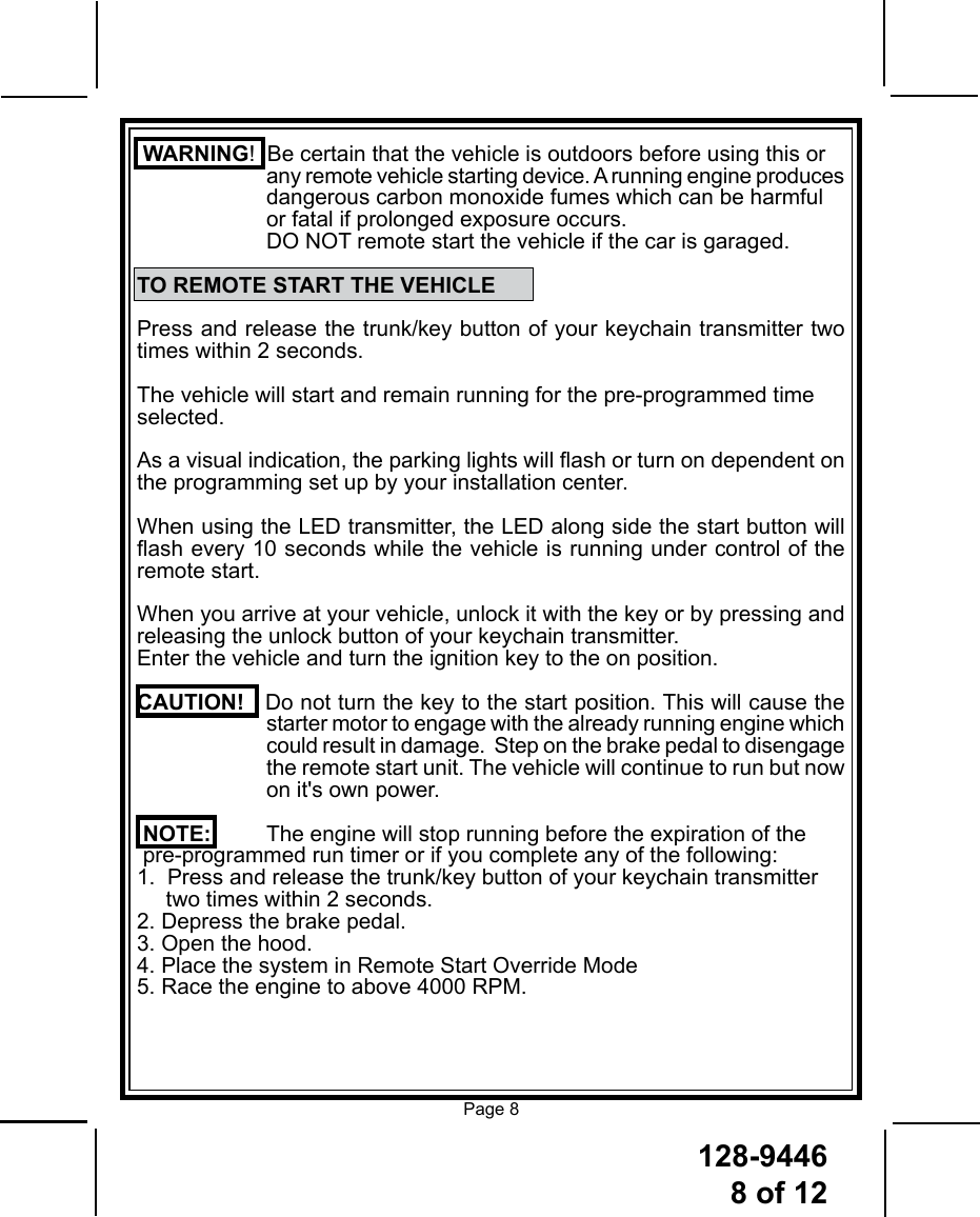 128-94468 of 12Page 8 WARNING!  Be certain that the vehicle is outdoors before using this or  any remote vehicle starting device. A running engine produces  dangerous carbon monoxide fumes which can be harmful      or fatal if prolonged exposure occurs.   DO NOT remote start the vehicle if the car is garaged.TO REMOTE START THE VEHICLEPress and release the trunk/key button of your keychain transmitter two times within 2 seconds. The vehicle will start and remain running for the pre-programmed time selected. As a visual indication, the parking lights will ash or turn on dependent on the programming set up by your installation center. When using the LED transmitter, the LED along side the start button will ash every 10 seconds while the vehicle is running under control of the remote start.When you arrive at your vehicle, unlock it with the key or by pressing and releasing the unlock button of your keychain transmitter. Enter the vehicle and turn the ignition key to the on position.  CAUTION!   Do not turn the key to the start position. This will cause the  starter motor to engage with the already running engine which could result in damage.  Step on the brake pedal to disengage the remote start unit. The vehicle will continue to run but now on it&apos;s own power.NOTE:   The engine will stop running before the expiration of the pre-programmed run timer or if you complete any of the following:1.  Press and release the trunk/key button of your keychain transmitter   two times within 2 seconds.2. Depress the brake pedal.3. Open the hood.4. Place the system in Remote Start Override Mode5. Race the engine to above 4000 RPM.