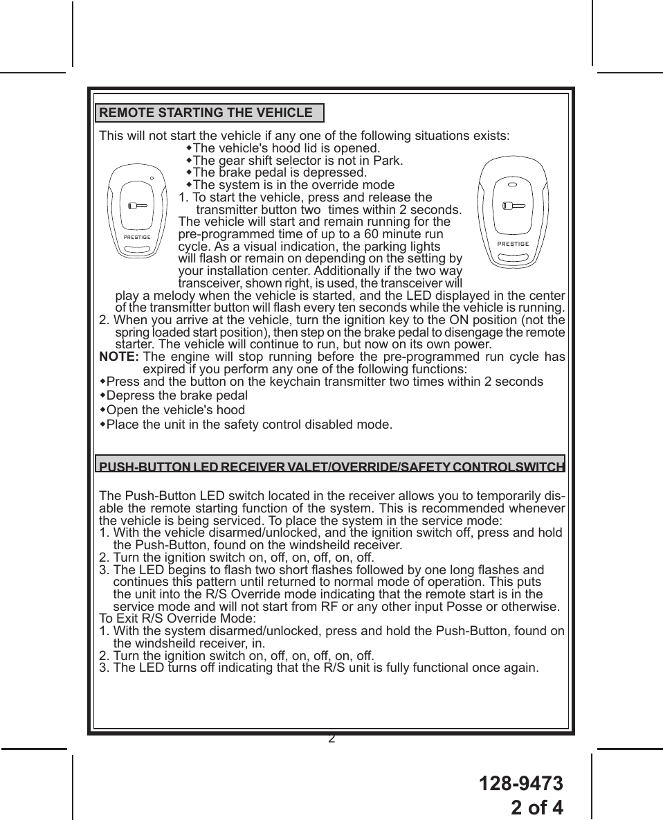 128-94732 of 42PRESTIGEPRESTIGEREMOTE STARTING THE VEHICLEThis will not start the vehicle if any one of the following situations exists:  The vehicle&apos;s hood lid is opened.  The gear shift selector is not in Park.  The brake pedal is depressed.  The system is in the override mode1. To start the vehicle, press and release the      transmitter button two  times within 2 seconds.        The vehicle will start and remain running for the pre-programmed time of up to a 60 minute run          cycle. As a visual indication, the parking lights         will ash or remain on depending on the setting by your installation center. Additionally if the two way transceiver, shown right, is used, the transceiver will play a melody when the vehicle is started, and the LED displayed in the center of the transmitter button will ash every ten seconds while the vehicle is running.2. When you arrive at the vehicle, turn the ignition key to the ON position (not the spring loaded start position), then step on the brake pedal to disengage the remote starter. The vehicle will continue to run, but now on its own power.NOTE:  The engine will stop running before the pre-programmed run cycle has expired if you perform any one of the following functions:Press and the button on the keychain transmitter two times within 2 secondsDepress the brake pedalOpen the vehicle&apos;s hoodPlace the unit in the safety control disabled mode.PUSH-BUTTON LED RECEIVER VALET/OVERRIDE/SAFETY CONTROLSWITCHThe Push-Button LED switch located in the receiver allows you to temporarily dis-able the remote starting function of the system. This is recommended whenever the vehicle is being serviced. To place the system in the service mode:1.  With the vehicle disarmed/unlocked, and the ignition switch off, press and hold the Push-Button, found on the windsheild receiver.2. Turn the ignition switch on, off, on, off, on, off.3.  The LED begins to ash two short ashes followed by one long ashes and continues this pattern until returned to normal mode of operation. This puts the unit into the R/S Override mode indicating that the remote start is in the service mode and will not start from RF or any other input Posse or otherwise.To Exit R/S Override Mode:1. With the system disarmed/unlocked, press and hold the Push-Button, found on      the windsheild receiver, in.2. Turn the ignition switch on, off, on, off, on, off.3. The LED turns off indicating that the R/S unit is fully functional once again.