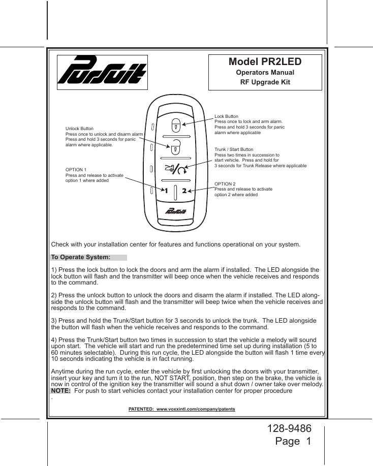 128-9486Page  11 2Lock ButtonPress once to lock and arm alarm.Press and hold 3 seconds for panicalarm where applicableUnlock ButtonPress once to unlock and disarm alarmPress and hold 3 seconds for panic alarm where applicable.Trunk / Start ButtonPress two times in succession to start vehicle.  Press and hold for 3 seconds for Trunk Release where applicableOPTION 1Press and release to activateoption 1 where added OPTION 2Press and release to activateoption 2 where addedModel PR2LEDOperators ManualRF Upgrade Kit PATENTED:  www.voxxintl.com/company/patentsCheck with your installation center for features and functions operational on your system. To Operate System:1) Press the lock button to lock the doors and arm the alarm if installed.  The LED alongside the lock button will ash and the transmitter will beep once when the vehicle receives and responds to the command.2) Press the unlock button to unlock the doors and disarm the alarm if installed. The LED along-side the unlock button will ash and the transmitter will beep twice when the vehicle receives and responds to the command.3) Press and hold the Trunk/Start button for 3 seconds to unlock the trunk.  The LED alongside the button will ash when the vehicle receives and responds to the command.4) Press the Trunk/Start button two times in succession to start the vehicle a melody will sound upon start.  The vehicle will start and run the predetermined time set up during installation (5 to 60 minutes selectable).  During this run cycle, the LED alongside the button will ash 1 time every 10 seconds indicating the vehicle is in fact running.Anytime during the run cycle, enter the vehicle by rst unlocking the doors with your transmitter, insert your key and turn it to the run, NOT START, position, then step on the brake, the vehicle is now in control of the ignition key the transmitter will sound a shut down / owner take over melody.NOTE:  For push to start vehicles contact your installation center for proper procedure.