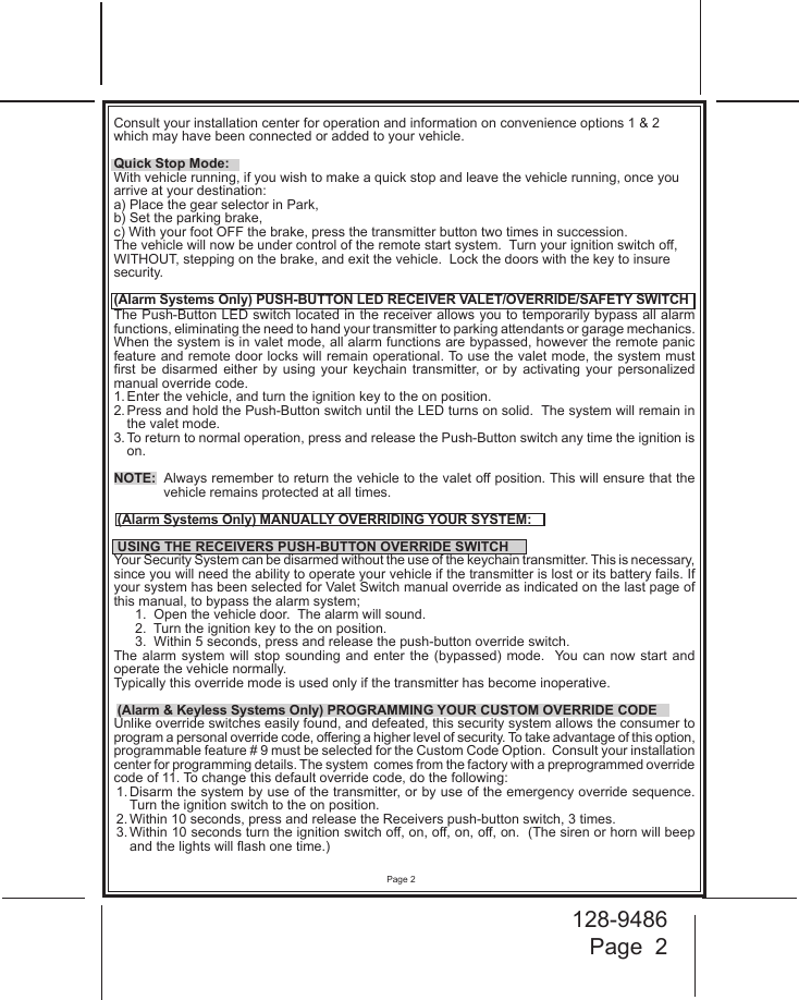 128-9486Page  2Page 2Consult your installation center for operation and information on convenience options 1 &amp; 2 which may have been connected or added to your vehicle. Quick Stop Mode:With vehicle running, if you wish to make a quick stop and leave the vehicle running, once you arrive at your destination:a) Place the gear selector in Park, b) Set the parking brake, c) With your foot OFF the brake, press the transmitter button two times in succession.  The vehicle will now be under control of the remote start system.  Turn your ignition switch o, WITHOUT, stepping on the brake, and exit the vehicle.  Lock the doors with the key to insure security.(Alarm Systems Only) PUSH-BUTTON LED RECEIVER VALET/OVERRIDE/SAFETY SWITCHThe Push-Button LED switch located in the receiver allows you to temporarily bypass all alarm functions, eliminating the need to hand your transmitter to parking attendants or garage mechanics. When the system is in valet mode, all alarm functions are bypassed, however the remote panic feature and remote door locks will remain operational. To use the valet mode, the system must rst  be  disarmed  either  by  using  your  keychain  transmitter,  or  by  activating  your  personalized manual override code.1. Enter the vehicle, and turn the ignition key to the on position.2. Press and hold the Push-Button switch until the LED turns on solid.  The system will remain in the valet mode.3. To return to normal operation, press and release the Push-Button switch any time the ignition is on.NOTE:  Always remember to return the vehicle to the valet o position. This will ensure that the vehicle remains protected at all times. (Alarm Systems Only) MANUALLY OVERRIDING YOUR SYSTEM: USING THE RECEIVERS PUSH-BUTTON OVERRIDE SWITCHYour Security System can be disarmed without the use of the keychain transmitter. This is necessary, since you will need the ability to operate your vehicle if the transmitter is lost or its battery fails. If your system has been selected for Valet Switch manual override as indicated on the last page of this manual, to bypass the alarm system;1.  Open the vehicle door.  The alarm will sound.2.  Turn the ignition key to the on position.3.  Within 5 seconds, press and release the push-button override switch.The alarm  system  will stop  sounding and  enter  the (bypassed)  mode.   You  can now  start  and operate the vehicle normally.Typically this override mode is used only if the transmitter has become inoperative.   (Alarm &amp; Keyless Systems Only) PROGRAMMING YOUR CUSTOM OVERRIDE CODEUnlike override switches easily found, and defeated, this security system allows the consumer to program a personal override code, oering a higher level of security. To take advantage of this option, programmable feature # 9 must be selected for the Custom Code Option.  Consult your installation center for programming details. The system  comes from the factory with a preprogrammed override code of 11. To change this default override code, do the following:1. Disarm the system by use of the transmitter, or by use of the emergency override sequence. Turn the ignition switch to the on position.2. Within 10 seconds, press and release the Receivers push-button switch, 3 times.3. Within 10 seconds turn the ignition switch o, on, o, on, o, on.  (The siren or horn will beep and the lights will ash one time.)